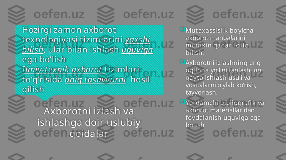 Hozirgi zamon axborot  
t exnologiy asi t izimlarini  yaxshi 
bilish , ular bilan ishlash  uquviga  
ega bo‘lish
I lmiy -t e xnik  axborot   t izimlari 
t o‘g‘risida  aniq t asavvurni   hosil 
qilish
A xborot ni izlash  v a 
ishlash ga doir  uslubiy  
qoidalar 
Mut ax assislik  bo‘yicha 
axborot manbal a rini 
mumk in qadar t o‘liq 
bilish .

Axborotni  izlashning  eng 
oqilona  yo‘lini tanlash, uni 
qay t a ishlash  usuli va 
vositalarni o‘ylab ko‘rish, 
tayyorlash. 

Yordamchi bibliografi k   va 
axborot materiallaridan 
foy dalanish uquv iga  ega 
bo‘lish    