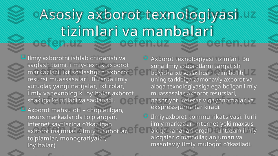 Asosiy   axborot  t exnologiy asi 
t izimlari v a manbalari 

Ilmiy axborotni  ishlab chiqarish  va 
saqlash  tizimi ,  ilmiy -t exnik  axborot  
mark azlari ,  ixt isoslashgan axborot  
resursi muassasalari . Bularda ilmiy 
yutuqlar,  y angi nat ijalar ,  ixt irolar , 
ilmiy  va  t exnologik   loy ihalar  axborot 
shakliga keltiriladi va saqlanadi. 

Axborot  mahsulot i  –  chop  etilgan, 
resurs markazlarida  t o‘plangan , 
internet  say t lariga  o‘tkazilgan 
axborot majmuasi ( ilmiy  hisobot lar, 
t o‘plamlar, monografi y alar, 
loy ihalar ). 
A xborot  t exnologiy asi t izimlari . Bu 
soha ilmiy axborotlarni  t arqat ish  
bo‘yicha ixtisoslashgan tizim bo‘lib, 
uning tarkibiga zamonaviy axborot va 
aloqa texnologiyasiga ega bo‘lgan ilmiy 
muassasalar, axborot resurslari, 
nashriy ot ,  referat iv  qay dnomalar  va 
ek spress-jurnallar  kiradi. 

Ilmiy axborot  k ommunik at siy asi . Turli 
ilmiy markazlar ,   int ernet  yoki maxsus 
aloqa k anallari  orqali muntazam  ilmiy  
aloqalar  o‘rnatadilar,  anjuman  va 
masofav iy  ilmiy  muloqot   o‘tkaziladi.    