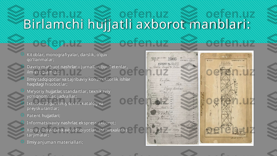 Birlamchi hujjat li axborot  manblari: 

Kit oblar ,  monografi y al ar ,  darsli k ,  o‘quv  
qo‘l lanmal ar ;

Dav ri y  mat buot   nashrlar –  jurnal lar ,  by ull et enlar , 
ilmiy  t o‘pl amlar ;

Ilmiy  t adqiqot lar  va  t ajribav i y  k onst ruk t orli k   ishlar 
haqidagi  hisobot l ar ;

Me’y oriy  hujjatlar,  st andart lar ,  t exnik av iy  
y o‘ri qnomalar, j adv al lar ;

Ixt i soslashgan  ilmiy-texnik  k at alog  va 
prey sk urant l ar ;

Pat ent  hujjatlari ;

Informat si y av i y  nashrlar,  ek spress-axborot ;

X oriji y  ilmiy-texnikaviy  adabi y ot l ar ,  asl  nusxalar va 
t arjimal ar ;  

Ilmiy  anjuman mat erial lari ;    