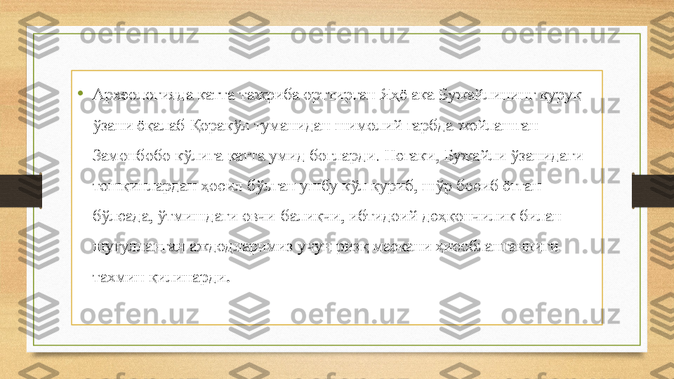 •
Археологияда катта тажриба орттирган Яҳё ака Бужайлининг қуруқ 
ўзани ёқалаб Қоракўл туманидан шимолий ғарбда жойлашган 
Замонбобо кўлига катта умид боғларди. Негаки, Бужайли ўзанидаги 
тошқинлардан ҳосил бўлган ушбу кўл қуриб, шўр босиб ётган 
бўлсада, ўтмишдаги овчи-балиқчи, ибтидоий деҳқончилик билан 
шуғулланган аждодларимиз учун ризқ маскани ҳисобланганлиги 
тахмин қилинарди . 