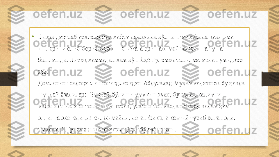 •
Бироқ дастлаб археологлар ҳафта давомида кўлнинг атрофида қазишма 
ишларини олиб бориб бирон натижага эришаолмай ташвишга туша 
бошлашди. Бироқ ҳаммадан ҳам кўп Яҳё Ғуломов топилмалардан умидвор 
эди.
Домланинг садоқатли шогирдларидан Абдулаҳад Муҳаммаджонов бу ҳақда 
шундай ёзадилар: -Бундай бўлиши мумкин эмас, бу ердан қадимги 
маданият излари топилиши керак, уларни топмасдан бирор қадам ҳам 
олдинга экспедиция силжимайди, деган фикрда қаътий туриб олган эди. 
Ниҳоят, Я.Ғуломовнинг фикри тўғри бўлиб чиқди. 