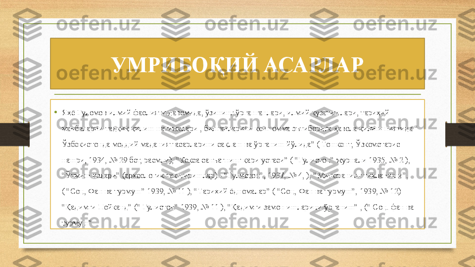 УМРИБОҚИЙ АСАРЛАР
•
Яҳё Ғуломов илмий фаолияти давомида, ўзининг ўрганганлари, илмий кузатишлари, тарихий 
манбаларни тадқиқ қилиш натижалари , билганларини кенг омма эътиборига ҳавола қилиш ниятида “ 
Ўзбекистонда моддий маданият асарларини сақлаш ва ўрганиш йўлида” ( Тошкент, Ўзкомстарис 
нашри, 1934, № 29 бет, расмли), “Кекса санъатнинг қари устаси” ( “Гулистон” журнали 1935, № 2 ), 
“Ўтмиш излари” (археологик текширишлар).- “Гулистон”, 1937, № 4, ), “Миноранинг тикланиши”, 
( “Соц, Фан ва турмуш” 1939, № 11 ), “Тарихий ёдномалар” ( “Соц, Фан ва турмуш”, 1939, № 12) 
“Қадимги Пойканд” (“ Гулистон” 1939, № 11 ), “Қадимги замон ишларини ўрганиш” , (“ Соц. фан ва 
турмуш” 