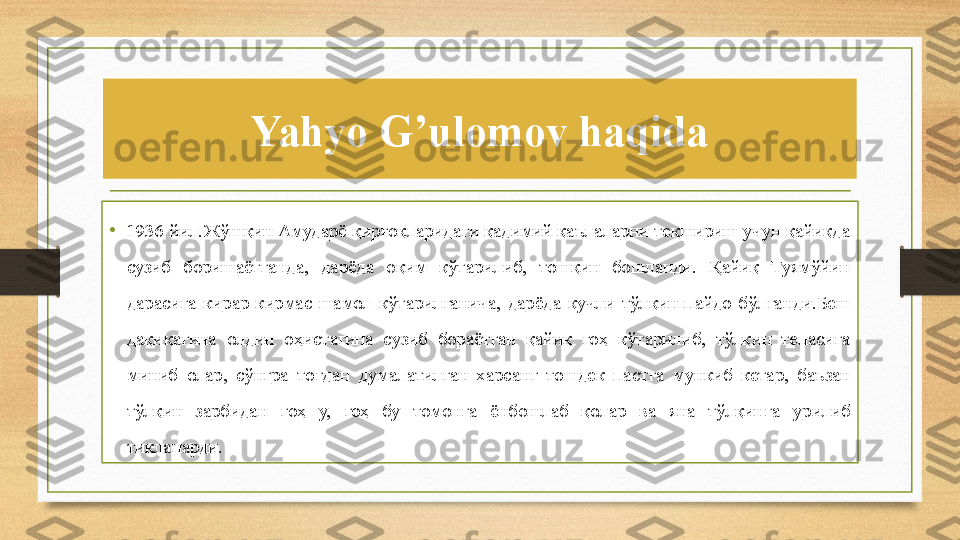 Yahyo G’ulomov haqida
•
1936 йил.Жўшқин Амударё қирғоқларидаги қадимий қаълаларни текшириш учун қайиқда 
сузиб  боришаётганда,  дарёда  оқим  кўтарилиб,  тошқин  бошланди.  Қайиқ  Туямўйин 
дарасига  кирар-кирмас  шамол  кўтарилганича,  дарёда  кучли  тўлқин  пайдо  бўлганди.Беш 
дақиқагина  олдин  оҳистагина  сузиб  бораётган  қайиқ  гоҳ  кўтарилиб,  тўлқин  тепасига 
миниб  олар,  сўнгра  тоғдан  думалатилган  харсанг  тошдек  пастга  мункиб  кетар,  баъзан 
тўлқин  зарбидан  гоҳ  у,  гоҳ  бу  томонга  ёнбошлаб  қолар  ва  яна  тўлқинга  урилиб 
тикланарди.  