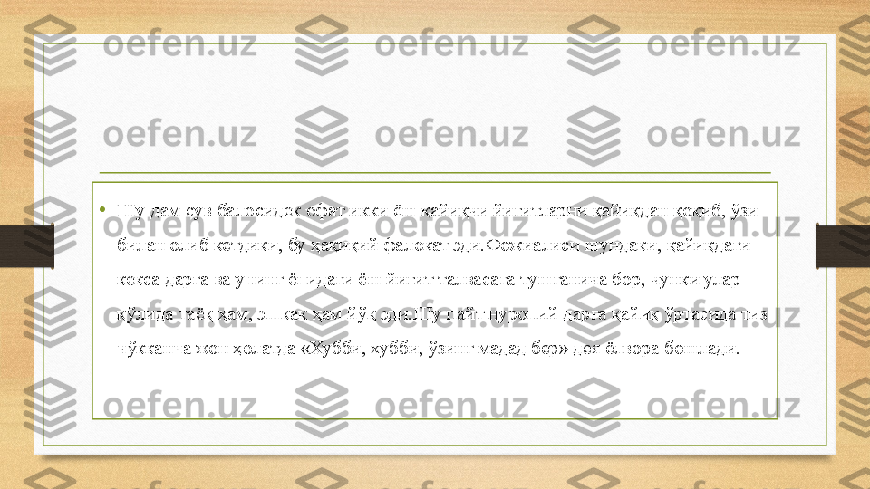 • Шу дам сув балосидек офат икки ёш қайиқчи йигитларни қайиқдан қоқиб, ўзи 
билан олиб кетдики, бу ҳақиқий фалокат эди.Фожиалиси шундаки, қайиқдаги 
кекса дарға ва унинг ёнидаги ёш йигит талвасага тушганича бор, чунки улар 
қўлида таёқ ҳам, эшкак ҳам йўқ эди.Шу пайт нуроний дарға қайиқ ўртасида тиз 
чўкканча жон ҳолатда «Хубби, хубби, ўзинг мадад бер» дея ёлвора бошлади. 