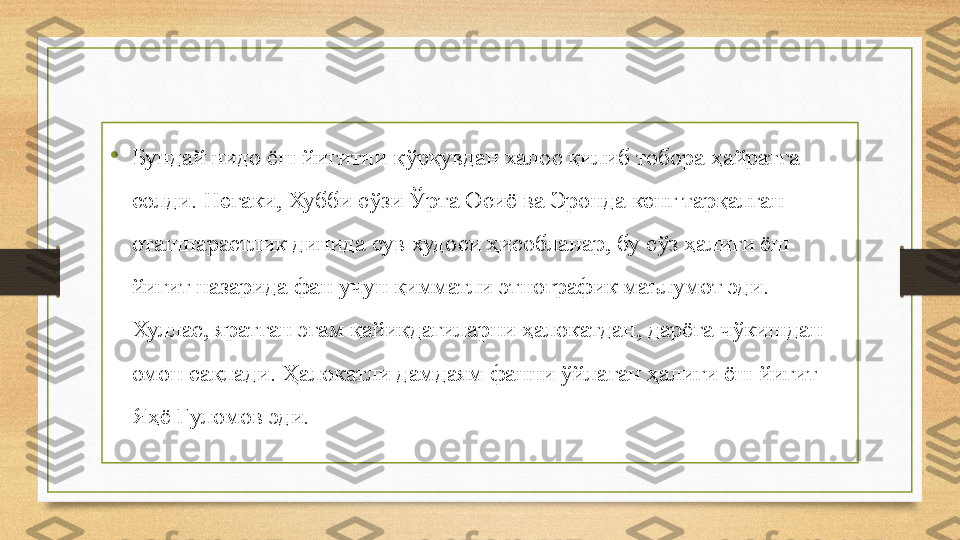 •
Бундай нидо ёш йигитни қўрқувдан халос қилиб тобора ҳайратга 
солди. Негаки, Хубби сўзи Ўрта Осиё ва Эронда кенг тарқалган 
оташпарастлик динида сув худоси ҳисобланар, бу сўз ҳалиги ёш 
йигит назарида фан учун қимматли этнографик маълумот эди.
Хуллас, яратган эгам қайиқдагиларни ҳалокатдан, дарёга чўкишдан 
омон сақлади. Ҳалокатли дамдаям фанни ўйлаган ҳалиги ёш йигит 
Яҳё Ғуломов эди. 