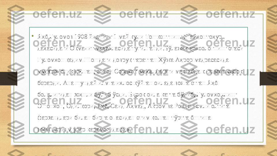 •
Яҳё Ғуломов 1908 йилнинг 1 май куни Тошкентнинг Шайҳонтоҳур 
даҳасидаги Оқмачит маҳалласида туғилганди.Бўлажак археологнинг отаси 
Ғуломхон қадим Шошдаги довруқ таратган Хўжа Аҳрор мадрасасида 
мударрислик қилган, онаси Сорахон маҳалладаги мактабда қизларга сабоқ 
берарди. Ана шундай илмга ихлос қўйган оилада вояга етган Яҳё 
болалигидан зеҳнли бўлиб ўсди. Бироқ оила катта бўлиб, Ғуломхоннинг 
Эшонхон, Одилқори, Яҳё, Саид Аҳмад, Акром ва Роқия исмли олтита 
фарзандлари билан бирга опасидан етим қолган тўртта ёшгина 
жиянлариям улар қарамоғида эди. 