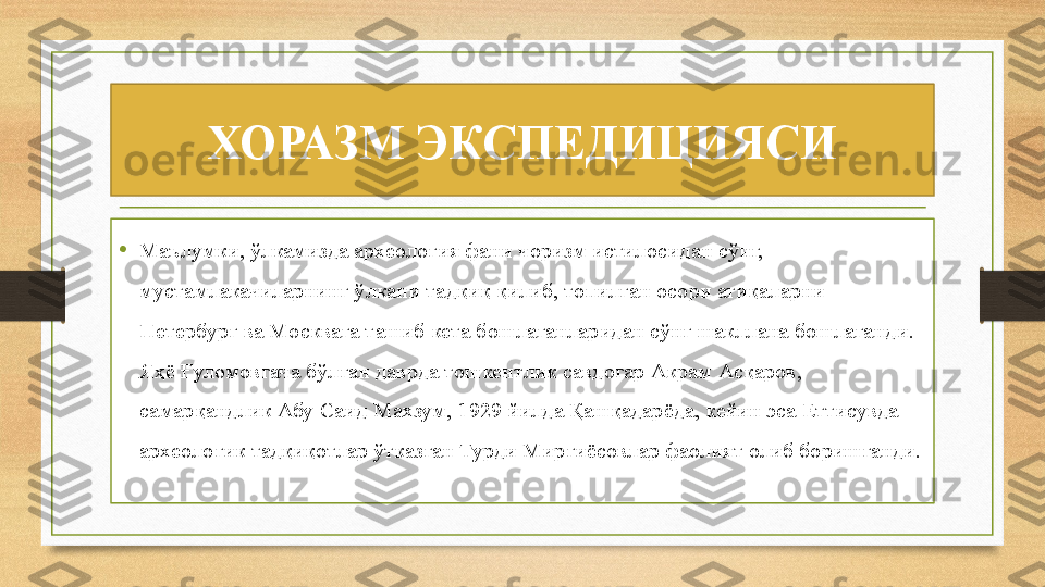 ХОРАЗМ ЭКСПЕДИЦИЯСИ
• Маълумки, ўлкамизда археология фани чоризм истилосидан сўнг, 
мустамлакачиларнинг ўлкани тадқиқ қилиб, топилган осори атиқаларни 
Петербург ва Москвага ташиб кета бошлаганларидан сўнг шакллана бошлаганди. 
Яҳё Ғуломовгача бўлган даврда тошкентлик савдогар Акрам Асқаров, 
самарқандлик Абу Саид Махзум, 1929 йилда Қашқадарёда, кейин эса Еттисувда 
археологик тадқиқотлар ўтказган Турди Мирғиёсовлар фаолият олиб боришганди. 