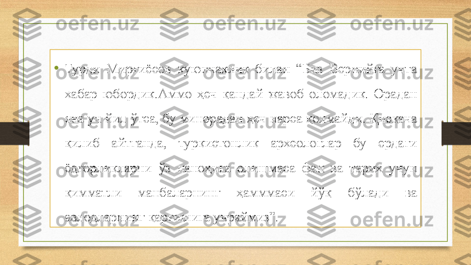 •
Турди  Мирғиёсов  куюнчаклик  билан  “Биз  Вернийга  учта 
хабар  юбордик.Аммо  ҳеч  қандай  жавоб  оломадик.  Орадан 
яна уч йил ўтса, бу минорадан ҳеч нарса қолмайди. Қисқача 
қилиб  айтганда,  туркистонлик  археологлар  бу  ердаги 
ёдгорликларни  ўз  паноҳига  олишмаса  фан  ва  тарих  учун 
қимматли  манбаларнинг  ҳамммаси  йўқ  бўлади  ва 
авлодларнинг қарғишига учраймиз”. 