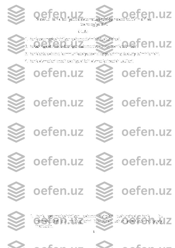 Mavzu:  Bank faoliyatida avtomatlashtirilgan axborot tizimlari va
texnologiyalari.
REJA:
1. Bank avtomatlashtirilgan axborot tizimlari tushunchasi. 
2. Bankning avtomatlashtirilgan axborot tizimining texnik ta’minoti. 
3. Banklarda axborot-kommunikatsiya texnologiyalarining dasturiy ta’minlanishi. 
4. Bank xizmatlari orqali axoliga sifatli xizmat ko`rsatish usullari.
1. Bank   avtomatlashtirilgan   axborot   tizimlari   tushunchasi.   Bank   -   bu
mamlakatdagi   pul   mablag`larini   boshqarish   uchun   yaratilgan   moliyaviy
institutdir. 
1 