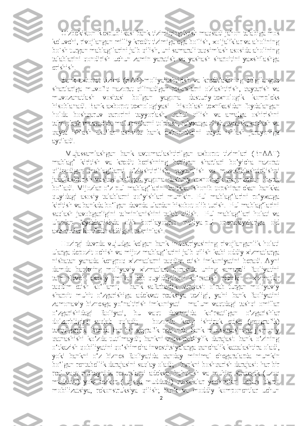 O`zbеkiston Rеspublikasi bank tizimining bosh maqsadi jahon talabiga mos
kеluvchi, rivojlangan milliy krеdit tizimiga ega bo`lish, xo`jaliklar va aholining
bo`sh turgan mablag`larini jalb qilish, uni samarali taqsimlash asosida aholining
talablarini   qondirish   uchun   zamin   yaratish   va   yashash   sharoitini   yaxshilashga
erishish. 
Bank   axborot   tizimi   (BAT)-moliyalashtirish   va   kreditlashning   belgilangan
shartlariga   muvofiq   nazorat   qilinadigan   resurslarni   o'zlashtirish,   qaytarish   va
muvozanatlash   vositasi   bo'lgan   yagona   dasturiy-texnologik   kompleks
hisoblanadi.   Bank   axborot   texnologiyasi   -   hisoblash   texnikasidan   foydalangan
holda   boshqaruv   qarorini   tayyorlash,   qabul   qilish   va   amalga   oshirishni
ta'minlash maqsadida ma'lumotlarni to'plash, ro'yxatga olish, uzatish, saqlash va
qayta   ishlash   usullari   asosida   bank   axborotlarini   qayta   ishlash   jarayoniga
aytiladi.
  Mujassamlashgan   bank   avtomatlashtirilgan   axborot   tizimlari   (BnAAT)
mablag’   kiritish   va   kredit   berishning   berilgan   shartlari   bo’yicha   nazorat
qilinadigan   mablag’larni   o’zlashtirilish,   qaytarilish   va   muvofiqlashtirilishni
jadallashtirish   vositasi   bo’lgan   yagona   dasturiy   texnologik   majmuadan   iborat
bo’ladi.   Mijozlar   o‘z   pul   mablag‘larini   bankka   ishonib   topshirar   ekan   bankka
quyidagi   asosiy   talablarni   qo‘yishlari   mumkin.   Pul   mablag‘larini   ro‘yxatga
kiritish va bankda bo‘lgan davrda ulardan hisobot olib turish.  Pul mablag‘larini
saqlash   javobgarligini   ta'minlanishini   talab   qilish.     Pul   mablag‘lari   holati   va
ulardan   foydalanishda   olib   borilayotgan   moliya-pul   operatsiyalariga   oid
axborotlar konfedinsialligini ta'minlash. 
Hozirgi   davrda   vujudga   kelgan   bank   industriyasining   rivojlanganlik   holati
ularga depozit ochish va mijoz mablag‘larini jalb qilish kabi oddiy xizmatlarga
nisbatan   yanada   kengroq   xizmatlarni   taqdim   etish   imkoniyatini   beradi.   Ayni
damda   bankning   moliyaviy   xizmatlari   borasida   uning   samarali   faoliyatini
ta'minlovchi   asosiy   omillar   deb   quyidagilarni   ko‘rsatish   mumkin   -   xizmatlar
taqdim   etish   ko‘llami;   -   bank   safarbarlik   darajasi:   o‘rab   turgan   moliyaviy
sharoit   muhit   o‘zgarishiga   adekvat   reaksiya   tezligi,   ya'ni   bank   faoliyatini
zamonaviy   biznesga   yo‘naltirish   imkoniyati   -   ma'lum   vaqtdagi   tashqi   omillar
o‘zgarishidagi   faoliyati,   bu   vaqt   davomida   ko‘rsatilgan   o‘zgarishlar
dolzarbligini   saqlab   qoladi;   -   bozorda   keng   ishtirok   etish   (geografik)
tarqalganlik.   Bunda   har   bir   gegrafik   regionda   bank   muassasasining   jismoniy
qatnashishi   ko‘zda   tutilmaydi;   bankni   masshtabliylik   darajasi:   bank   o‘zining
o‘tkazish qobiliyatini qo‘shimcha investitsiyalarga qanchalik kattalashtira oladi,
yoki   bankni   o‘z   biznes   faoliyatida   qanday   minimal   chegaralarda   mumkin
bo‘lgan rentabellik darajasini saqlay oladi; - bankni boshqarish darajasi: har bir
real   vaqt   mobaynida   resurslarni   adekvat   baholash   va   muhim   strategik   (uzoq
muddatli)   yoki   tezkor   (   qisqa   muddatli)   masalalar   yechimlari   uchun   ularni
mobilizatsiya,   rekonstruksiya   qilish;   bank   va   moddiy   komponentlar   uchun
2 