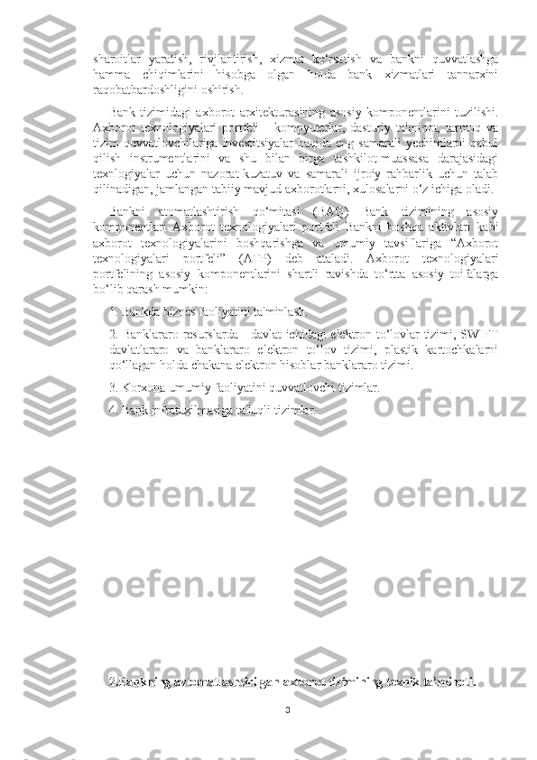 sharoitlar   yaratish,   rivjlantirish,   xizmat   ko‘rsatish   va   bankni   quvvatlashga
hamma   chiqimlarini   hisobga   olgan   holda   bank   xizmatlari   tannarxini
raqobatbardoshligini oshirish. 
Bank   tizimidagi   axborot   arxitekturasining   asosiy   komponentlarini   tuzilishi.
Axborot   texnologiyalari   portfeli   -   kompyuterlar,   dasturiy   ta'minot,   tarmoq   va
tizim  quvvatlovchilariga investitsiyalar  haqida eng samarali  yechimlarni  qabul
qilish   instrumentlarini   va   shu   bilan   birga   tashkilot-muassasa   darajasidagi
texnlogiyalar   uchun   nazorat-kuzatuv   va   samarali   ijroiy   rahbarlik   uchun   talab
qilinadigan, jamlangan tabiiy mavjud axborotlarni, xulosalarni o‘z ichiga oladi. 
Bankni   atomatlashtirish   qo‘mitasi   (BAQ)   Bank   tizimining   asosiy
komponentlari   Axborot   texnologiyalari   portfeli   Bankni   boshqa   aktivlari   kabi
axborot   texnologiyalarini   boshqarishga   va   umumiy   tavsiflariga   “Axborot
texnologiyalari   portfeli”   (ATP)   deb   ataladi.   Axborot   texnologiyalari
portfelining   asosiy   komponentlarini   shartli   ravishda   to‘rtta   asosiy   toifalarga
bo‘lib qarash mumkin: 
1. Bankda biznes faoliyatini ta'minlash. 
2. Banklararo resurslarda - davlat ichidagi elektron to‘lovlar tizimi, SWIFT
davlatlararo   va   banklararo   elektron   to‘lov   tizimi,   plastik   kartochkalarni
qo‘llagan holda chakana elektron hisoblar banklararo tizimi. 
3. Korxona umumiy faoliyatini quvvatlovchi tizimlar. 
4. Bank infratuzilmasiga ta'luqli tizimlar. 
2.Bankning avtomatlashtirilgan axborot tizimining texnik ta’minoti.  
3 