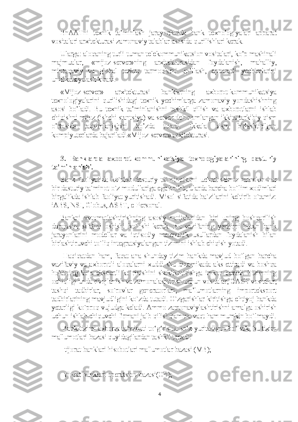 BnAATni   texnik   ta’minlash   jarayonlarida   bank   texnologiyalari   apparat
vositalari arxitekturasi zamonaviy talablar asosida qurilishlari kerak. 
Ularga: aloqaning turli-tuman telekommunikatsion vositalari, ko’p mashinali
majmualar,   «mijoz-server»ning   arxitekturasidan   foydalanish,   mahalliy,
mintaqaviy   va   global   tezkor   tarmoqlarni   qo’llash,   apparatli   yechimlarini
unifikatsiyalash kiradi. 
«Mijoz-server»   arxitekturasi   banklarning   axborot-kommunikatsiya
texnologiyalarini   qurilishidagi   texnik   yechimlarga   zamonaviy   yondashishning
asosi   bo’ladi.   Bu   texnik   ta’minlanishni   tashkil   qilish   va   axborotlarni   ishlab
chiqishni mijoz (ishchi stantsiya) va server deb nomlangan ikkita tarkibiy qism
o’rtasida   taqsimlanishini   ko’zda   tutadi.   Ikkala   qism   birlashtirilgan
kompiyuterlarda bajariladi.«Mijoz-server» arxitekturasi.
 
3.   Banklarda   axborot-kommunikatsiya   texnologiyalarining   dasturiy
ta’minlanishi. 
Bank   faoliyatida   ko`plab   dasturiy   ta`minotlarni   uchratishimiz   mumkin   har
bir dasturiy ta`minot o`z modullariga ega bo`lib, ularda barcha bo`lim xodimlari
birgalikda ishlab faoliyat yuritishadi. Misol sifatida ba`zilarini keltirib o`tamiz:
iABS, NSI, Globus, ASBT, e-Personal. 
Bankni   avtomatlashtirishning   asosiy   natijalaridan   biri   uning   boshqarilish
darajasini   sifatini   oshishi   bo`lishi   kerak.   Bu   vazifaning   yechimi   butun   bank
jarayonlarini   modellar   va   iqtisodiy   matematik   usullardan   foydalanish   bilan
birlashtiruvchi to`liq integratsiyalangan tizimini ishlab chiqish yotadi.
  Haqiqatdan   ham,   faqat   ana   shunday   tizim   bankda   mavjud   bo`lgan   barcha
vazifaviy  va  axborotli  aloqalarni  xuddi  shu   dinamikada  aks   ettiradi  va  boshqa
holatning   ko`p   ekspertli   ko`rinishini   shakllantirishga   imkon   beradi.   Tizimning
ochiqligi unda rivojlanish va zamonalashtirish uchun vositalar, CASE-vositalar,
tashqi   tadbirlar,   so`rovlar   generatorlari,   ma’lumotlarning   importeksport
tadbirlarining mavjudligini ko`zda tutadi. O`zgarishlar kiritishga ehtiyoj bankda
yetarligi ko`proq vujudga keladi. Ammo zamonaviylashtirishni amalga oshirish
uchun ishlab chiquvchi firmani jalb qilish hamma vaqt ham mumkin bo`lmaydi.
  Bank tizimi axborot ta'minoti to‘g‘risida so‘z yuritadigan bo‘lsak, bu tizim
ma'lumotlari bazasi quyidagilardan tashkil topadi: 
- tijorat banklari hisobotlari ma'lumotlar bazasi (MB); 
- tijorat banklari operatsion bazasi(OB); 
4 