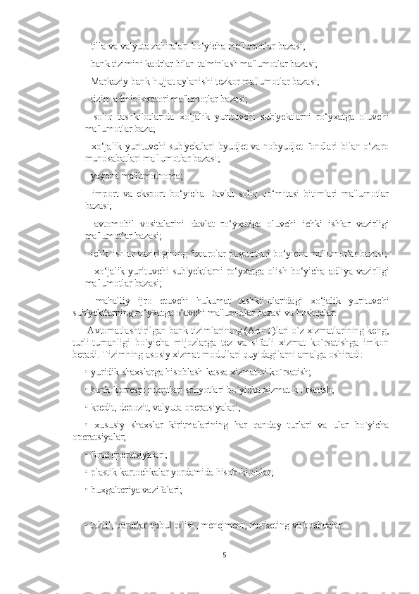 - tilla va valyuta zahiralari bo‘yicha ma'lumotlar bazasi; 
- bank tizimini kadrlar bilan ta'minlash ma'lumotlar bazasi; 
- Markaziy bank hujjat aylanishi tezkor ma'lumotlar bazasi; 
- tizim administratori ma'lumotlar bazasi; 
-   soliq   tashkilotlarida   xo‘jalik   yurituvchi   sub'yektlarni   ro‘yxatga   oluvchi
ma'lumotlar baza; 
- xo‘jalik yurituvchi sub'yektlari  byudjet va nobyudjet fondlari bilan o‘zaro
munosabatlari ma'lumotlar bazasi; 
- yagona ma'lumotnoma; 
-   import   va   eksport   bo‘yicha   Davlat   soliq   qo‘mitasi   bitimlari   ma'lumotlar
bazasi; 
-   avtomobil   vositalarini   davlat   ro‘yxatiga   oluvchi   ichki   ishlar   vazirligi
ma'lumotlar bazasi; 
- ichki ishlar vazirligining fuqarolar pasportlari bo‘yicha ma'lumotlar bazasi;
-   xo‘jalik   yurituvchi   sub'yektlarni   ro‘yxatga   olish   bo‘yicha   adliya   vazirligi
ma'lumotlar bazasi; 
-   mahalliy   ijro   etuvchi   hukumat   tashkilotlaridagi   xo‘jalik   yurituvchi
sub'yektlarning ro‘yxatga oluvchi ma'lumotlar bazasi va boshqalar.
 Avtomatlashtirilgan bank tizimlarining (ABnT)lari o`z xizmatlarining keng,
turli-tumanligi   bo`yicha   mijozlarga   tez   va   sifatli   xizmat   ko`rsatishga   imkon
beradi. Tizimning asosiy xizmat modullari quyidagilarni amalga oshiradi: 
• yuridik shaxslarga hisoblash-kassa xizmatini ko`rsatish; 
• bank-korrespondentlari schyotlari bo`yicha xizmat ko`rsatish; 
• kredit, depozit, valyuta operatsiyalari; 
•   xususiy   shaxslar   kiritmalarining   har   qanday   turlari   va   ular   bo`yicha
operatsiyalar; 
• fond operatsiyalari; 
• plastik kartochkalar yordamida hisob-kitoblar; 
• buxgalteriya vazifalari; 
• tahlil, qarorlar qabul qilish, menejment, marketing va boshqalar. 
5 