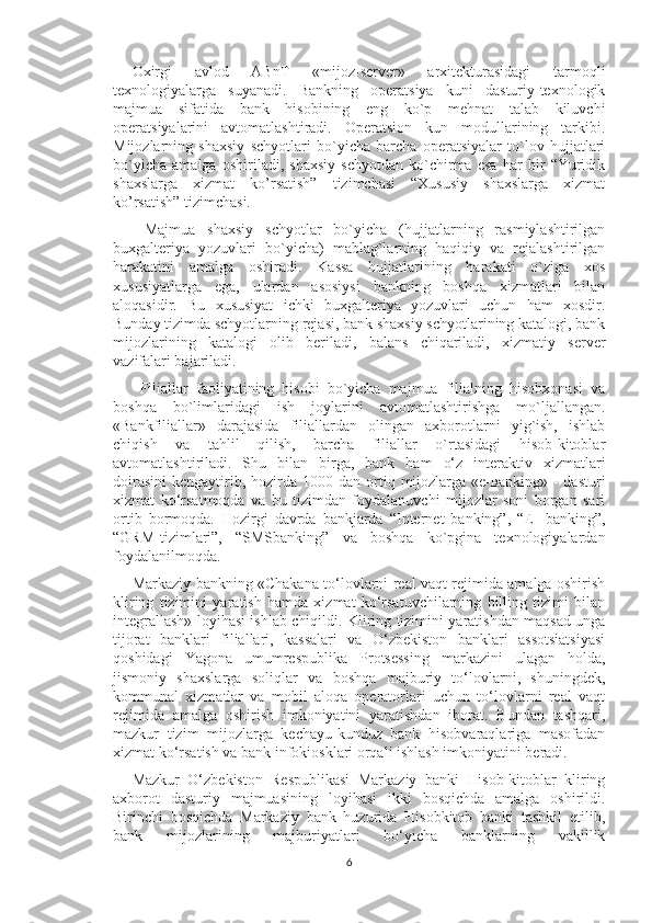 Oxirgi   avlod   ABnT   «mijoz-server»   arxitekturasidagi   tarmoqli
texnologiyalarga   suyanadi.   Bankning   operatsiya   kuni   dasturiy-texnologik
majmua   sifatida   bank   hisobining   eng   ko`p   mehnat   talab   kiluvchi
operatsiyalarini   avtomatlashtiradi.   Operatsion   kun   modullarining   tarkibi.
Mijozlarning   shaxsiy   schyotlari   bo`yicha   barcha   operatsiyalar   to`lov   hujjatlari
bo`yicha   amalga   oshiriladi,   shaxsiy   schyotdan   ko`chirma   esa   har   bir   “Yuridik
shaxslarga   xizmat   ko’rsatish”   tizimchasi   “Xususiy   shaxslarga   xizmat
ko’rsatish” tizimchasi.
  Majmua   shaxsiy   schyotlar   bo`yicha   (hujjatlarning   rasmiylashtirilgan
buxgalteriya   yozuvlari   bo`yicha)   mablag`larning   haqiqiy   va   rejalashtirilgan
harakatini   amalga   oshiradi.   Kassa   hujjatlarining   harakati   o`ziga   xos
xususiyatlarga   ega,   ulardan   asosiysi   bankning   boshqa   xizmatlari   bilan
aloqasidir.   Bu   xususiyat   ichki   buxgalteriya   yozuvlari   uchun   ham   xosdir.
Bunday tizimda schyotlarning rejasi, bank shaxsiy schyotlarining katalogi, bank
mijozlarining   katalogi   olib   beriladi,   balans   chiqariladi,   xizmatiy   server
vazifalari bajariladi.
  Filiallar   faoliyatining   hisobi   bo`yicha   majmua   filialning   hisobxonasi   va
boshqa   bo`limlaridagi   ish   joylarini   avtomatlashtirishga   mo`ljallangan.
«Bankfiliallar»   darajasida   filiallardan   olingan   axborotlarni   yig`ish,   ishlab
chiqish   va   tahlil   qilish,   barcha   filiallar   o`rtasidagi   hisob-kitoblar
avtomatlashtiriladi.   Shu   bilan   birga,   bank   ham   o‘z   interaktiv   xizmatlari
doirasini  kengaytirib, hozirda  1000 dan  ortiq  mijozlarga  «е-вanking»  -  dasturi
xizmat   ko‘rsatmoqda   va   bu   tizimdan   foydalanuvchi   mijozlar   soni   borgan   sari
ortib   bormoqda.   Hozirgi   davrda   bankjarda   “Internet   banking”,   “E-   banking”,
“GRM-tizimlari”,   “SMSbanking”   va   boshqa   ko`pgina   texnologiyalardan
foydalanilmoqda. 
Markaziy bankning «Chakana to‘lovlarni real vaqt rejimida amalga oshirish
kliring   tizimini   yaratish   hamda   xizmat   ko‘rsatuvchilarning   billing   tizimi   bilan
integrallash» loyihasi ishlab chiqildi. Kliring tizimini yaratishdan maqsad unga
tijorat   banklari   filiallari,   kassalari   va   O‘zbekiston   banklari   assotsiatsiyasi
qoshidagi   Yagona   umumrespublika   Protsessing   markazini   ulagan   holda,
jismoniy   shaxslarga   soliqlar   va   boshqa   majburiy   to‘lovlarni,   shuningdek,
kommunal   xizmatlar   va   mobil   aloqa   operatorlari   uchun   to‘lovlarni   real   vaqt
rejimida   amalga   oshirish   imkoniyatini   yaratishdan   iborat.   Bundan   tashqari,
mazkur   tizim   mijozlarga   kechayu-kunduz   bank   hisobvaraqlariga   masofadan
xizmat ko‘rsatish va bank infokiosklari orqali ishlash imkoniyatini beradi. 
Мazkur   O‘zbekiston   Respublikasi   Markaziy   banki   Hisob-kitoblar   kliring
axborot   dasturiy   majmuasining   loyihasi   ikki   bosqichda   amalga   oshirildi.
Birinchi   bosqichda   Markaziy   bank   huzurida   Hisobkitob   banki   tashkil   etilib,
bank   mijozlarining   majburiyatlari   bo‘yicha   banklarning   vakillik
6 