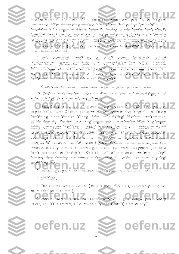 hisobvaraqlarini   to‘g‘ridan-to‘g‘ri   debetlash   mexanizmi   yaratildi   va   Yagona
umumrespublika Protsessing markazi bilan o‘zaro faoliyati yo‘lga qo‘yildi. Bu
bosqichni   belgilangan   muddatda   bajarilib,   hozirgi   kunda   barcha   bank   plastik
kartalari   orqali   amalga   oshirilgan   to‘lovlar   bo‘yicha   yakuniy   hisob-kitoblar
Markaziy   bankning   Kliring   tizimi   orqali   amalga   oshirilmoqda.Markaziy   bank
hisob-kitoblar Kliring tizimining banklar va xizmat ko‘rsatuvchilar bilan o‘zaro
munosabatlar sxemasi. 
4.Bank   xizmatlari   orqali   axoliga   sifatli   xizmat   ko`rsatish   usullari
Bankomatlarni   yaratadigan   juda   ko'p   kompaniyalar   bor.   NCR,   Diebold,
WinCor, Nautilus ... Ushbu kompaniyalarning har biri bankomatning ko`rinishi
va   ishlash   prinsipi   haqidagi   o'z   fikrlariga   ega.   Umuman   olganda,   barcha
bankomatlarni uchta yirik guruhga bo'lish mumkin: 
1. Klassik bankomatlar - Faqat naqd pulga mo'ljallangan qurilmalar.
  2.   Cash-in   bankomatlar   -   Ushbu   qurilmalar   nafaqat   pul   chiqarishga,   balki
pulni qabul qilishga ham imkoniyat beradi. 
3.   Recycle   bankomatlar   -   Eng   zamonaviy   asboblar   bozorida   faqat   yaqinda
paydo   bo'ldi.   Ular   Cash-in   bankomatlarining   yanada   rivojlangani.     Markaziy
bankining   hisob-kitoblar   kliring   tizimi   to‘g‘risidagi   hisoboti   Bankomatlar,
aslida   dasturiy   jihatdan   unga   bog'langan   tashqi   qurilmalar   bilan   bog`langan
oddiy   kompyuter   hisoblanadi.   Avval   bankomatlar   OS   /   2   operatsion   tizimi
asosida   o'rnatilgan.   Ammo   Windows   oilasining   kelishi   bilan   ushbu   operatsion
tizimlarga   o'tish   urf   bo'ldi.   Shu   bilan   birga,   tizimlarning   bir   nechta   variantlari
mavjud: Windows NT dan Windows 8 gacha. Albatta, bankomatlarda juda ko'p
maxsus   dasturiy   ta'minotlar   o'rnatilgan:   tashqi   qurilmalari   drayverlari,   maxsus
bank   dasturlari   va   boshqalar.   Ko'plab   turli   xil   protsessor   markalari   tufayli
bunday   dasturlarning   bir   nechta   turlari   mavjud.   Lekin   ular   ham   quyidagi
vazifalarga ega: 
1. Bankning qayta ishlash markazi bilan barqaror aloqani ta'minlash; 
2. Shifrlash; 
3. Tegishli ma'lumotni uzatish (karta raqami, PIN blok, tranzaktsiyaning turi
va miqdori va boshqalar); 
4.   Javobni   qayta   ishlash   Bankomat   tegishli   bo'lgan   kategoriyadan   qat'iy
nazar, uni ikki qismga ajratish mumkin: yuqori (texnik) qism va seyf. 
7 