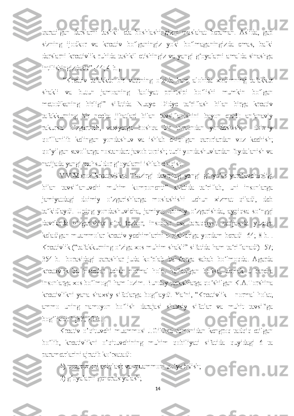 qaratilgan   darslarni   tashkil   eta   boshlashingizni   maslahat   beraman.   Аslida,   gap
sizning   ijodkor   va   kreativ   bo lganingiz   yoki   bo lmaganingizda   emas,   balkiʼ ʼ
darslarni   kreativlik   ruhida   tashkil   etishingiz   va   yangi   g oyalarni   amalda   sinashga	
ʼ
intilishingizdadir” [44; 4-b.]. 
  “Kreativ   tafakkur   bir   vaqtning   o zida   ham   alohida   xodimning   tafakkur	
ʼ
shakli   va   butun   jamoaning   faoliyat   printsipi   bo lishi   mumkin   bo lgan	
ʼ ʼ
metodikaning   birligi”   sifatida   Nuaye   Didye   ta riflash   bilan   birga   kreativ	
ʼ
tafakkurning   bir   necha   jihatlari   bilan   tavsiflanishini   bayon   etadi:   an anaviy	
ʼ
rakursni   o zgartirib,   vaziyatga   boshqa   bir   tomondan   yondashish;     doimiy	
ʼ
qo llanilib   kelingan   yondashuv   va   ishlab   chiqilgan   qarorlardan   voz   kechish;	
ʼ
qo yilgan savollarga nostandart javob topish; turli yondashuvlardan foydalanish va
ʼ
natijada yangi mahsuldor g oyalarni ishlab chiqish.	
ʼ
V.V.Moroz   kreativlikni   “hozirgi   davrning   yangi   g oyalar   yaratuvchanligi	
ʼ
bilan   tavsiflanuvchi   muhim   komponenti”   sifatida   ta riflab,   uni   insonlarga
ʼ
jamiyatdagi   doimiy   o zgarishlarga   moslashishi   uchun   xizmat   qiladi,   deb	
ʼ
ta kidlaydi.   Uning   yondashuvicha,   jamiyat   doimiy   o zgarishda,   ayniqsa   so nggi	
ʼ ʼ ʼ
davrlarda   o zgarishlar   o ta   tezkor,   insonlar   esa   taraqqiyot   natijasida   yuzaga	
ʼ ʼ
keladigan muammolar  kreativ yechimlarini  topishlariga yordam  beradi   [64;  8-b.].
Kreativlik (“tafakkurning o ziga xos muhim shakli” sifatida ham ta riflanadi)  	
ʼ ʼ [57;
354-b.]   borasidagi   qarashlar   juda   ko plab   bahslarga   sabab   bo lmoqda.   Аgarda	
ʼ ʼ
kreativlik   bu   insonlar   uchun   normal   holat   bo ladigan   bo lsa,   demak   u   barcha	
ʼ ʼ
insonlarga xos bo lmog i ham lozim. Bunday qarashlarga qo shilgan K.А.Torshina	
ʼ ʼ ʼ
kreativlikni   yana   shaxsiy   sifatlarga   bog laydi.   Ya ni,   “Kreativlik   –   normal   holat,	
ʼ ʼ
ammo   uning   namoyon   bo lish   darajasi   shaxsiy   sifatlar   va   muhit   tavsifiga	
ʼ
bog liqdir” 	
ʼ [83; 12-b.].  
Kreativ   o’qituvchi   muammosi   J.Gilford   tomonidan   kengroq   tadqiq   etilgan
bo lib,   kreativlikni   o’qituvchining   muhim   qobiliyati   sifatida   quyidagi   6   ta
ʼ
parametrlarini ajratib ko rsatadi: 	
ʼ
1) muammoni aniqlash va muammoni qo ya bilish; 	
ʼ
2) g oyalarni generatsiyalash; 	
ʼ
14 