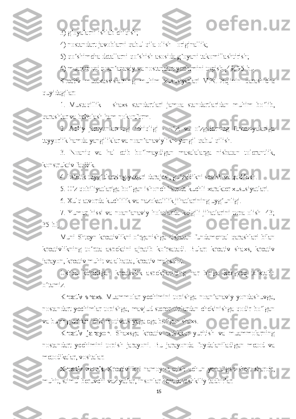 3) g oyalarni ishlab chiqish; ʼ
4) nostandart javoblarni qabul qila olish - originallik; 
5) qo shimcha detallarni qo shish asosida g oyani takomillashtirish; 
ʼ ʼ ʼ
6) muammoni noan anaviy va nostandart yechimini topish 	
ʼ [49; 95-b.].  
Kreativ   mutaxassislarning   muhim   xususiyatlari   V.N.Drujinin   qarashicha
quyidagilar: 
1.   Mustaqillik   –   shaxs   standartlari   jamoa   standartlaridan   muhim   bo lib,	
ʼ
qarashlar va baholash ham nokonform. 
2.   Аqliy   jarayonlarning   ochiqligi   –   o zi   va   o zgalarning   fantaziyalariga	
ʼ ʼ
tayyorlik hamda yangiliklar va noan anaviylikni yengil qabul qilish. 	
ʼ
3.   Noaniq   va   hal   etib   bo lmaydigan   masalalarga   nisbatan   tolerantlik,
ʼ
konstruktiv faollik. 
4. Estetik tuyg ularning yuqori darajasi, go zallikni sevish va qadrlash. 	
ʼ ʼ
5. O z qobiliyatlariga bo lgan ishonch hamda kuchli xarakter xususiyatlari. 	
ʼ ʼ
6. Xulq-atvorda kuchlilik va nazokatlilik jihatlarining uyg unligi. 	
ʼ
7.   Yumor   hissi   va   noan anaviy   holatlarda   kulgili   jihatlarini   topa   olish   [43;	
ʼ
35-b.] .
Muni-Shteyn kreativlikni o rganishga nisbatan fundamental qarashlari bilan	
ʼ
kreativlikning   to rtta   aspektini   ajratib   ko rsatadi.   Bular:   kreativ   shaxs,   kreativ	
ʼ ʼ
jarayon, kreativ muhit va albatta, kreativ mahsulot.
Ushbu   keltirilgan   kreativlik   aspektlarining   har   biriga   kengroq   to xtalib	
ʼ
o tamiz.	
ʼ
Kreativ   shaxs .   Muammolar   yechimini   topishga   noan anaviy   yondashuvga,	
ʼ
nostandart yechimlar topishga, mavjud stererotiplardan chekinishga qodir bo lgan	
ʼ
va buning uchun ichki motivatsiyaga ega bo lgan shaxs.	
ʼ
Kreativ   jarayon .   Shaxsga   kreativ   tafakkur   yuritish   va   muammolarning
nostandart   yechimini   topish   jarayoni.   Bu   jarayonda   foydalaniladigan   metod   va
metodikalar, vositalar.
Kreativ   muhit .   Kreativlikni   namoyon   etish   uchun   yaratilgan   shart-sharoit,
muhit, stimul beruvchi vaziyatlar, insonlar hamda tashkiliy tadbirlar.
15 