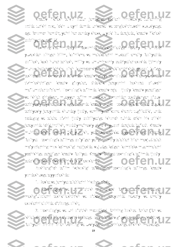 Kreativ   fikrlash   ta siri   butun   jamiyatga   sezilarli   innovatsiya   turlariningʼ
ortida   turishi   rost,   lekin   u   ayni   damda   universal   va   tenglashtiruvchi   xususiyatga
ega fenomen hamdir, ya ni har qanday shaxs, u yoki bu darajada, kreativ fikrlash
ʼ
qobiliyatiga ega [94].
Texnologik ta’lim jarayoni davomida o’zlashtiriladigan nazariy ma’lumotlar
yuzasidan   olingan   bilim,   ko’nikma   va   malakalarini   mustaqil   amaliy   faoliyatida
qo’llash,   kasb-hunar   tanlash,   milliy   va   umuminsoniy   qadriyatlar   asosida   ijtimoiy
munosabatlarga   kirisha   olish   kompetensiyalarini   shakllantirishda   yaqqol   ko’zga
tashlanadi.   Texnologik   ta’limda   kreativ   g’oya-texnologik   bilimlar   yuzasidan
tizimlashtirilgan   kreativ   g’oyalar,   didaktik   jarayonini   bashorat   qiluvchi
ma’lumotlar to’plami. Texnologik ta’limda kreativ reja – ijodiy-kreativ yaratilgan
va   ishlab   chiqilgan,   muayyan   ta’lim   muassasasi   tomonidan   tasdiqlangan   o’quv-
tarbiyaviy loyiha. Texnologik ta’limda kreativ muhit – texnologik ta’limda o’quv-
tarbiyaviy   jarayonida   shunday   ijodiy,   samimiy   do’stona   sharoit   tug’iladiki,   unda
pedagog   va   talaba   o’zini   ijodiy   qobiliyatiga   ishonch   ruhida   erkin   his   qilishi
jarayonida ichki intilish, moddiyma’naviy qiziqish yuqori darajada bo’ladi. Kreativ
muhitda   talaba   kreativ   fikr   yuritish,   yaratuvchanlikka   tayyor   bo’ladi.   Kreativ
faoliyat – texnologik ta’limga qo’yilgan yangi ijtimoiy talablari bilan mavjud talab
me’yorlarning   mos   kelmasligi   natijasida   vujudga   kelgan   kompleks   muammalarni
yechishiga qaratilgan kreativ faoliyat. Kreativ faoliyat texnologik ta’limda ijodiy-
tadqiqotchilikni rivojlantirish bilan asoslanadi. 
Boshlang’ich   ta’lim   ixtisosligi   talabalarini   texnologik   ta’limga   kreativ
yondashuvga tayyorlashda:
1. Davlat va jamiyat talablarini hisobga olish; 
2.   Texnologiya   va   uni   o’qitish   metodikasi   fanidan   olib   boriladigan
mashg’ulotlarni   tashkillashtirish   va   o’tkazish   jarayonida   nazariy   va   amaliy
asoslarini alohida e’tiborga olish; 
3.   Texnologiya   va   uni   o’qitish   metodikasi   fanining   boshqa   fanlar   (fan   va
ishlab chiqarish) bilan aloqasini inobatga  olish; kreativ g’oyalar, rejalar,  muhit va 
faoliyatni  bir biri  bilan izchilligi va uzviyligini   ta’minlashga erishish  maqsadga 
19 