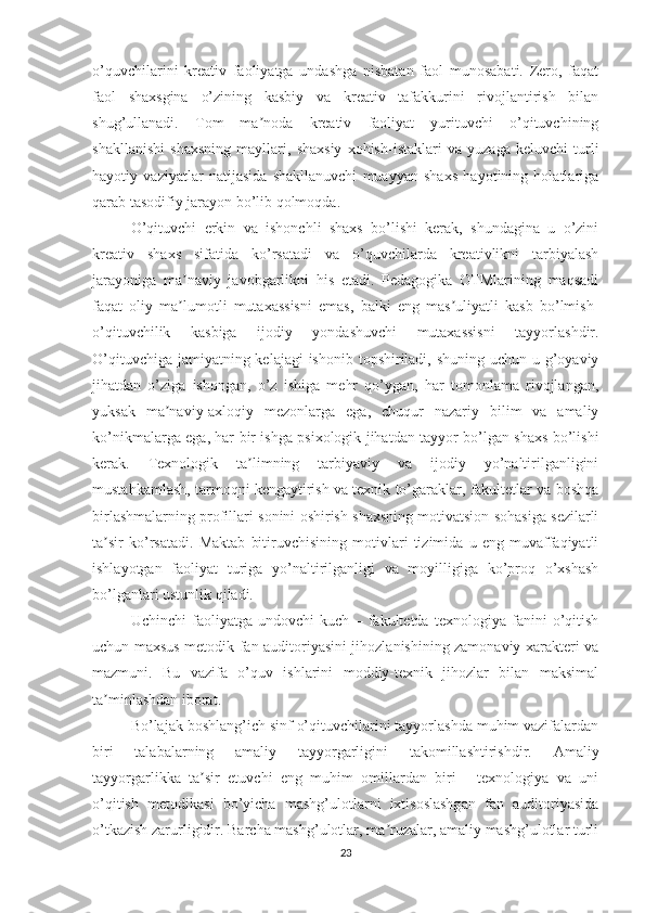 o’quvchilarini   kreativ   faoliyatga   undashga   nisbatan   faol   munosabati.   Zero,   faqat
faol   shaxsgina   o’zining   kasbiy   va   kreativ   tafakkurini   rivojlantirish   bilan
shug’ullanadi.   Tom   ma noda   kreativ   faoliyat   yurituvchi   o’qituvchiningʼ
shakllanishi   shaxsning   mayllari,   shaxsiy   xohish-istaklari   va   yuzaga   keluvchi   turli
hayotiy   vaziyatlar   natijasida   shakllanuvchi   muayyan   shaxs   hayotining   holatlariga
qarab tasodifiy jarayon bo’lib qolmoqda.
O’qituvchi   erkin   va   ishonchli   shaxs   bo’lishi   kerak,   shundagina   u   o’zini
kreativ   shaxs   sifatida   ko’rsatadi   va   o’quvchilarda   kreativlikni   tarbiyalash
jarayoniga   ma naviy   javobgarlikni   his   etadi.   Pedagogika   OTMlarining   maqsadi	
ʼ
faqat   oliy   ma lumotli   mutaxassisni   emas,   balki   eng   mas uliyatli   kasb   bo’lmish-
ʼ ʼ
o’qituvchilik   kasbiga   ijodiy   yondashuvchi   mutaxassisni   tayyorlashdir.
O’qituvchiga jamiyatning kelajagi  ishonib topshiriladi, shuning uchun u g’oyaviy
jihatdan   o’ziga   ishongan,   o’z   ishiga   mehr   qo’ygan,   har   tomonlama   rivojlangan,
yuksak   ma naviy-axloqiy   mezonlarga   ega,   chuqur   nazariy   bilim   va   amaliy	
ʼ
ko’nikmalarga ega, har bir ishga psixologik jihatdan tayyor bo’lgan shaxs bo’lishi
kerak.   Texnologik   ta limning   tarbiyaviy   va   ijodiy   yo’naltirilganligini	
ʼ
mustahkamlash, tarmoqni kengaytirish va texnik to’garaklar, fakultetlar va boshqa
birlashmalarning profillari sonini oshirish shaxsning motivatsion sohasiga sezilarli
ta sir   ko’rsatadi.   Maktab   bitiruvchisining   motivlari   tizimida   u   eng   muvaffaqiyatli	
ʼ
ishlayotgan   faoliyat   turiga   yo’naltirilganligi   va   moyilligiga   ko’proq   o’xshash
bo’lganlari ustunlik qiladi.
Uchinchi   faoliyatga   undovchi   kuch   –   fakultetda   texnologiya   fanini   o’qitish
uchun maxsus metodik fan auditoriyasini jihozlanishining zamonaviy xarakteri va
mazmuni.   Bu   vazifa   o’quv   ishlarini   moddiy-texnik   jihozlar   bilan   maksimal
ta minlashdan iborat.
ʼ
Bo’lajak boshlang’ich sinf o’qituvchilarini tayyorlashda muhim vazifalardan
biri   talabalarning   amaliy   tayyorgarligini   takomillashtirishdir.   Amaliy
tayyorgarlikka   ta sir   etuvchi   eng   muhim   omillardan   biri   -   texnologiya   va   uni	
ʼ
o’qitish   metodikasi   bo’yicha   mashg’ulotlarni   ixtisoslashgan   fan   auditoriyasida
o’tkazish zarurligidir. Barcha mashg’ulotlar, ma ruzalar, amaliy mashg’ulotlar turli	
ʼ
23 