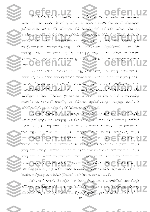 Birinchi   shart.   Motivatsiya   -   bu   har   bir   faoliyatga,   jarayonga,   harakatga
sabab   bo’lgan   turtki.   Shuning   uchun   bo’lajak   o’qituvchilar   tahsil   olayotgan
yo’nalishida   texnologik   ta’limga   oid   kreativligini   oshirish   uchun   ularning
professional kreativligini rivojlantirishda motivatsiya alohida o’rin tutadi. Bo’lajak
boshlang’ich   sinf   o’qituvchilarining   texnologik   ta’limga   oid   kreativligini
rivojlantirishda   motivatsiyaning   turli   usullaridan   foydalanadi.   Har   bir
mashg’ulotda   talabalarning   ijobiy   his-tuyg’ularga   duch   kelishi   muhimdir,
shundagina   u   o’ziga   bo’lgan   ishonchga   ega   bo’ladi   va   ta’limga   bo’lgan   qiziqishi
ortadi. 
Ikkinchi   shart.   Fikrlash   -   bu   ong,   xulq-atvori,   ichki   aqliy   harakatlar   va
davlatlar, o’z tajribasi, shaxsiy tarkibi mavzusida o’z-o’zini tahlil qilish jarayoni va
natijasi.   Fikrlash   orqali   shaxs   o’z   harakatlarini   tahlil   qiladi   (muvaffaqiyatli   yoki
muvaffaqiyatsiz). Bunda o’z - o’zini boshqarish va nazorat qilish mexanizmlari aks
ettirilgan   bo’ladi.   Fikrlash   yordamida   ta’sirning   qanchalik   izchil,   maqsadga
muvofiq   va   samarali   ekanligi   va   oldindan   rejalashtirilgan   natijaga   qanchalik
erishilganligi, yaqin kelgani yoki kelmagani aniqlanadi. 
Uchinchi shart.   Tashkiliy-pedagogik shartlarning uchinchi shartini bajarish
uchun   pedagogik   innovatsiyaga   asoslangan   o’quv   -   metodik   ta’minot   yaratilishi
lozim.   O’quv   jarayonini   o’quv-metodik   ta’minoti   bo’lajak   o’qituvchilarning
texnologik   ta’limga   oid   o’quv   faoliyati   uchun   asosiy   darsliklar,   o’quv
qo’llanmalari   va   axborot   resurslarini   o’z   ichiga   oladi,   ya’ni   o’quv   jarayonini
tashkil   etish   uchun   qo’llanmalar   va   axborot   resurslarining   to’plami,   o’quv
jarayonini amalga oshirish uchun moddiy-texnika shart-sharoitlari majmui. O’quv
jarayonini o’quv-metodik jihatdan qo’llab-quvvatlash, o’quv-metodik ta’minotlarni
ishlab   chiqish,   o’quv   texnologiyalarini   rivojlantirish   va   innovasion   ta’lim
texnologiyalarini joriy etishni nazarda tutadi. O’quv-metodik majmua o’qitishning
barcha me’yoriy va didaktik jihatlarini o’z ichiga qamrab oladi. 
To’rtinchi   shart.   Bo’lajak   boshlang’ich   ta’lim   o’qituvchilari   texnologik
ta’limga   oid   kreativ   sifatlarga   ega   bo’lishlari   uchun   o’quv   faoliyatida,   shaxsiy
sifatlarini rivojlantirishga xizmat qiladigan g’oyalarni yaratishda faollik ko’rsatish,
32 