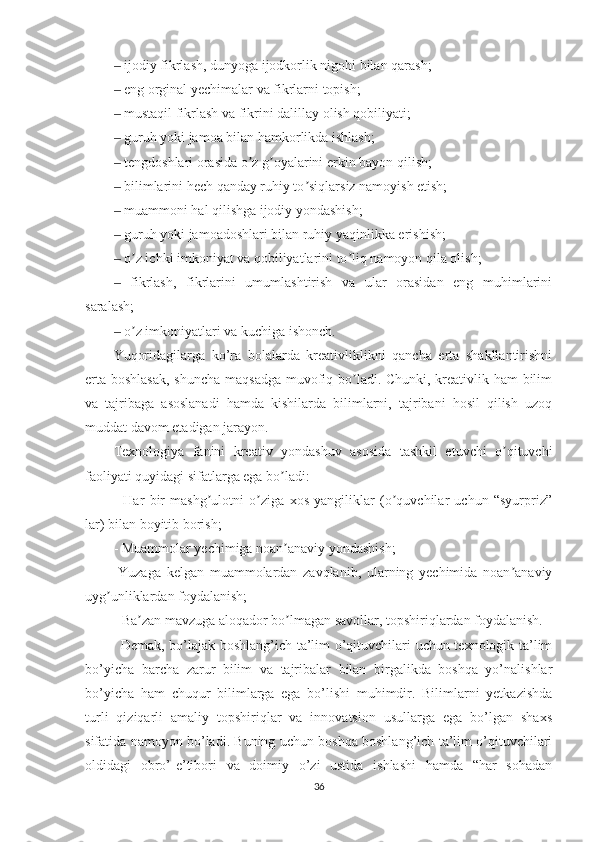 ‒   ijodiy fikrlash, dunyoga ijodkorlik nigohi bilan qarash;
‒   eng orginal yechimalar va fikrlarni topish;
‒   mustaqil fikrlash va fikrini dalillay olish qobiliyati;
‒   guruh yoki jamoa bilan hamkorlikda ishlash;
‒   tengdoshlari orasida o z g oyalarini erkin bayon qilish;ʼ ʼ
‒   bilimlarini hech qanday ruhiy to siqlarsiz namoyish etish;	
ʼ
‒   muammoni hal qilishga ijodiy yondashish;
‒   guruh yoki jamoadoshlari bilan ruhiy yaqinlikka erishish;
‒   o z ichki imkoniyat va qobiliyatlarini to liq namoyon qila olish;	
ʼ ʼ
‒   fikrlash,   fikrlarini   umumlashtirish   va   ular   orasidan   eng   muhimlarini
saralash;
‒   o z imkoniyatlari va kuchiga ishonch.
ʼ
Yuqoridagilarga   ko’ra   bolalarda   kreativliklikni   qancha   erta   shakllantirishni
erta boshlasak, shuncha maqsadga muvofiq bo ladi. Chunki, kreativlik ham bilim	
ʼ
va   tajribaga   asoslanadi   hamda   kishilarda   bilimlarni,   tajribani   hosil   qilish   uzoq
muddat davom etadigan jarayon.
Texnologiya   fanini   kreativ   yondashuv   asosida   tashkil   etuvchi   o qituvchi	
ʼ
faoliyati quyidagi sifatlarga ega bo ladi:	
ʼ
-   Har   bir   mashg ulotni   o ziga   xos   yangiliklar   (o quvchilar   uchun   “syurpriz”	
ʼ ʼ ʼ
lar) bilan boyitib borish;
- Muammolar yechimiga noan anaviy yondashish;	
ʼ
-Yuzaga   kelgan   muammolardan   zavqlanib,   ularning   yechimida   noan anaviy	
ʼ
uyg unliklardan foydalanish;	
ʼ
- Ba zan mavzuga aloqador bo lmagan savollar, topshiriqlardan foydalanish.	
ʼ ʼ
Demak, bo’lajak boshlang’ich ta’lim o’qituvchilari uchun texnologik ta’lim
bo’yicha   barcha   zarur   bilim   va   tajribalar   bilan   birgalikda   boshqa   yo’nalishlar
bo’yicha   ham   chuqur   bilimlarga   ega   bo’lishi   muhimdir.   Bilimlarni   yetkazishda
turli   qiziqarli   amaliy   topshiriqlar   va   innovatsion   usullarga   ega   bo’lgan   shaxs
sifatida namoyon bo’ladi. Buning uchun boshqa boshlang’ich ta’lim o’qituvchilari
oldidagi   obro’-e’tibori   va   doimiy   o’zi   ustida   ishlashi   hamda   “har   sohadan
36 