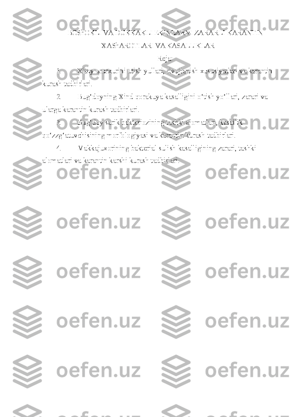 BOShOKLI VA DUKKAKLI EKINLARNI ZARARLI   KARANTIN
X A ShAROTLARI VA KASALLIKLAR 
Reja:
1. Xitoy ururxurini utish yullari, rivojlanish xususiyatlari va karantin
kurash  tadbirlari.
2. Bu g‘ doyning Xind  q orakuya kasalligini  o‘ tish y o‘ llari, zarari va 
ularga karan tin kurash tadbirlari.
3. Bu g‘ doy sarik bakteriozining tashki alomatlari, kasallik 
qo‘ z zg‘a tuvchisining morfologiyasi va karantin kurash tadbirlari.
4. Makkajuxorining bakterial sulish kasalligining zarari, tashki 
alomatlari va karantin karshi kurash tadbirlari. 