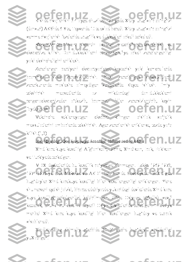 Kishda rivojlanishi 3-4 oyga chuziladi. Bir yilda Xitoy   uru g‘ x o‘ r   qo‘ n g‘ izi
(donxuri) AKShda 6-8 ta, Tayvanda 10 ta avlod  beradi. Xitoy uru g‘ x o‘ r  qo‘ n g‘ izi
xamma rivojlanish fazalarida  urug‘ lik va dukkaklari orkali tarkaladi.
Karantin   tadbirlar.   Karantin   ostidagi   materiallarni   tek- shirish   va
ekspertiza   k.ilish.   Don-dukkaklilarni   rengenografiya   orkali   zararlanganligi
yoki aksinchaligini aniklash.
Zararlangan   partiyani   eksportyorlarga   kaytarish   yoki   kamera-larda
brommetil   bilan   zararsizlantirish.   Yoki   zararlangan   maxsulotlarni
zararkunanda   moslasha   olmaydigan   xududlarda   Kayta   ishlash.   Ilmiy-
tekshirish   ma q sadlarida   oz   mikdordagi   don-dukkaklarni
rengenoekspertizadan   o‘ tkazib,   brommetil   bi lan   zararsizlantirib,   keyin
foydalanish.
Vaktincha   sak l anayotgan   eksport   kilingan   q ishlok   x o‘ jalik
maxsulotlarini omborlarda tekshirish. Agar zararlanish anik l ansa, tezda y o‘q
kilish.(1,2)
Bu g‘ doyning Xind kora  kuya   kasalligi   Tilletia   indica   Mitra
Xind kora kuya kasalligi Af g‘ oniston, Birma, Xindiston, Irok, Pokiston
va Turkiyada tarkalgan.
MDX   davlatlarida   bu   kasallik   r o‘ yxatga   olinmagan.   Lekin   1969-1972,
1974-1975   yillarda   Meksika   va   AKD1   dan,   xamda   Shvesiyadan   keltirilgan
bu g‘ doylar   Xind   korakuya   kasalligi   bi lan   kasallanganligi   aniklangan.   Yana
shu narsani aytish joizki, birorta adabiyotda yukoridagi davlatlarda Xind kora
kuya   kasal ligi   tarkalganligi   keltirilmagan.   O‘ rta   Osiyoga   tarkalish   xavfi
kattarok,   chunki   bu   kasallik   deyarli   Osiyo   davlatlarida   tarkalgan.   Infeksiya
manbai   Xind   kora   kuya   kasalligi   bilan   kasallangan   bu g‘ doy   va   tuprok
xisoblanadi.
Xindistonning   shimoliy   g‘ arbida   20   %   gacha   bug‘doy     xrsildorligi
yuXotilgan. 