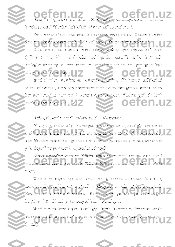 Kasallikning tashki alomatlari.  Xind bu g‘d oy kora kuya ka salligi boshka
korakuya kasalliklardan fark kiladi: kisman galla zararlanadi.
Zararlangan  o‘ simlikda kasallik boshokda paydo buladi. Odatda bittadan
5 tagacha boshok zararlanadi. K o‘ p x o llarda yosh organlar zararlanadi.
Dala   sharoitida   kasallik   fakat   burdoy   pishayotgan   paytda   k o‘ rinishi
(bilinishi)   mumkin.   Boshokdar   ochilganda   kasallik   anik   k o‘ rinadi.
K o‘ z g‘ atuvchining   xlomidosporalari   kobikning   ichida   b o‘l lganligi   tufayli
ularga karshi kurash kiyin.
Xind   olimlari   M.Mitra   va   B.Mandxur   larning   olib   borgan   tadkikrtlari
shuni k o‘ rsatdiki, kimyoviy preparatlar bilan ishlov berilgan va termik ishlov
berilgan   urug‘lar   xam   t o‘ lik   zarar-sizlanmas   ekan.   Yagona   y o‘ l-chidamli
bu g‘ doy navlarni yetishtirish.
K o‘ z g‘ atuvchini morfologiyasi va biologik asoslari.
Yetilgan sporalar t o‘q  jigarrangda, deyarli koramtir, not o‘g‘ ri sharsimon
shaklda tursimon krbikda b o‘ ladi. Sporalar 22-42 x 25-40   o‘ lchovda kamdan
kam 55 mkm gacha. Yetilgan sporalar bilan birgalikda k o‘ p mikdorda sargish
yoki deyarli rangsiz sterik xujayralar uchraydi.
Neovassia   indica   sporalari   Tilletia     tritici   sporalarini eslata di, lekin ular 2
marta katta va tuk rangda buladi.   Tilletia     tritici   sporalarining   o‘ lchami 14-22
mkm.
Xind   kora   kuyasi   sporalari   shu   oilaning   boshka   turlaridan   fark   kilib,
uzok  tinchlik  davridan  s o‘ ng   o‘ sadi. Infeksiya  tu-prokdan   o‘ simlikka   o‘ tadi.
Keyin   boshoklar   orkali   tarkaladi.   Sugoriladigan   yerlarda   yetishtiriladigan
bug‘doy ni Xind burdoy Korakuyasi kuchli zararlaydi.
Xind   burdoy   kora   kuyasi   kasalligiga   karshi   karantin   tad birlar   va   karshi
kurash choralari xuddi bug‘doy  sarik bakterioziga karshi kurashga uxshaydi.
( 1,2,3) 