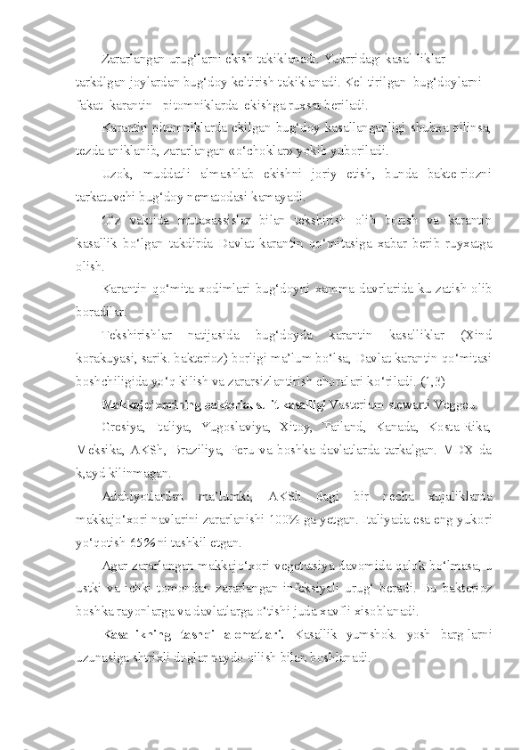 Zararlangan urug‘larni ekish takiklanadi. Yukrridagi kasal-liklar 
tarkdlgan joylardan bug‘doy keltirish takiklanadi. Kel-tirilgan  bug‘doylarni  
fakat  karantin   pitomniklarda  ekishga ruxsat beriladi.
Karantin pitomniklarda  ekilgan  bug‘doy kasallanganligi  shubxa qilinsa,
tezda aniklanib, zararlangan «o‘choklar» yokib yuboriladi.
Uzok,   muddatli   almashlab   ekishni   joriy   etish,   bunda   bakte-riozni
tarkatuvchi bug‘doy nematodasi kamayadi.
O‘ z   vaktida   mutaxassislar   bilan   tekshirish   olib   borish   va   karantin
kasallik   b o‘ lgan   takdirda   Davlat   karantin   qo‘ mitasiga   xabar   berib   ruyxatga
olish.
Karantin  qo‘mita  xodimlari  bu g‘ doyni  xamma  davrlarida  ku-zatish   olib
boradilar.
Tekshirishlar   natijasida   bug‘doyda   karantin   kasalliklar   (Xind
korakuyasi, sarik. bakterioz) borligi ma’lum bo‘lsa, Davlat karantin qo‘mitasi
boshchiligida y o‘q  kilish va zararsizlantirish choralari k o‘ riladi. (1,3)
Makkaj o‘ xorining bakterial sulit kasalligi  Vas terium   stewarti  Veg ge u.
Gresiya,   Italiya,   Yugoslaviya,   Xitoy,   Tailand,   Kanada,   Kosta-Rika,
Meksika,   AKSh,   Braziliya,   Peru   va   boshka   davlatlarda   tarkalgan.   MDX   da
k,ayd kilinmagan.
Adabiyotlardan   ma’lumki,   AK Sh   dagi   bir   necha   xujaliklarda
makkaj o‘ xori navlarini zararlanishi 100% ga yetgan. Italiyada esa eng yuk o ri
y o‘qo tish 65 %  ni tashkil etgan.
Agar zararlangan makkaj o‘ xori vegetatsiya davomida   q alok b o‘ lmasa, u
ustki   va   ichki   tomondan   zararlangan   infeksiyali   uru g‘   beradi.   Bu   bakterioz
boshka rayonlarga va davlatlarga  o‘ tishi juda xavfli xisoblanadi.
Kasallikning   tash q i   alomatlari.   Kasallik   yumshok.   yosh   barg- larni
uzunasiga shtrixli doglar paydo  q ilish bilan boshlanadi. 