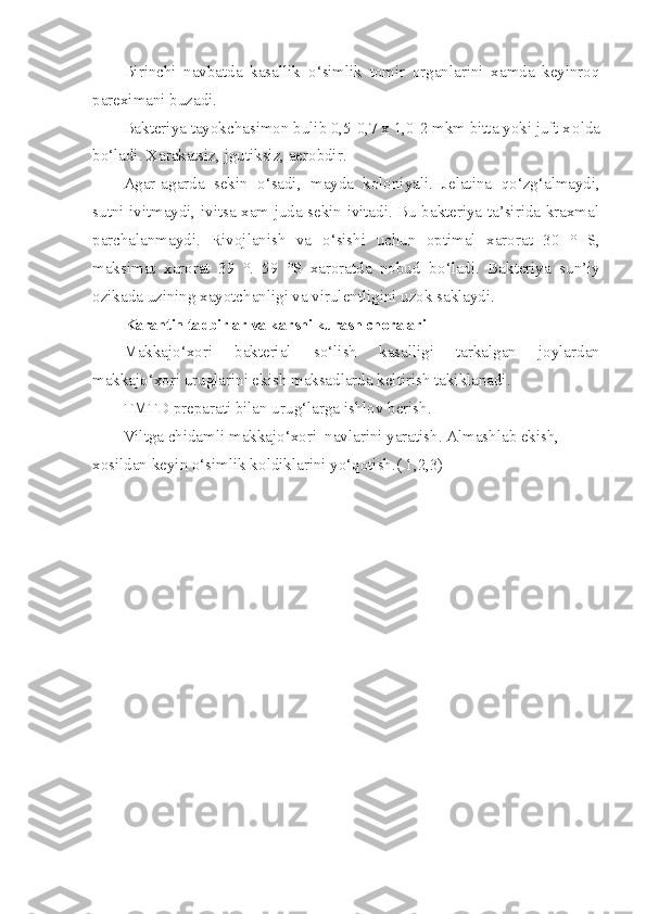 Birinchi   navbatda   kasallik   o‘ simlik   tomir   organlarini   xamda   keyinro q
pareximani buzadi.
Bakteriya tayokchasimon bulib 0,5-0,7 x 1,0-2 mkm bitta yoki juft x o lda
b o‘ ladi. Xarakatsiz, jgutiksiz, aerobdir.
Agar-agarda   sekin   o‘ sadi,   mayda   koloniyali.   Jelatina   qo‘ z g‘ almaydi,
sutni ivitmaydi, ivitsa xam juda sekin ivitadi. Bu bakteriya ta’sirida kraxmal
parchalanmaydi.   Rivojlanish   va   o‘ sishi   uchun   optimal   xarorat   30   °   S,
maksimat   xarorat   39   °.   59   °S   xaroratda   nobud   b o‘ ladi.   Bakteriya   sun’iy
ozikada uzining xayotchanligi va virulentligini uzok saklaydi.
Karantin tadbirlar va k a rshi kurash choralari
Makkajo‘xori   bakterial   s o‘ lish   kasalligi   tarkalgan   joylar dan
makkajo‘xori uruglarini ekish maksadlarda keltirish takiklanadi.
TMTD preparati bilan uru g‘ larga ishlov berish.
Viltga chidamli  makkajo‘xori   navlarini yaratish. Almashlab ekish, 
x o sildan keyin o‘simlik k o ldik l arini y o‘qo tish.( 1,2,3) 