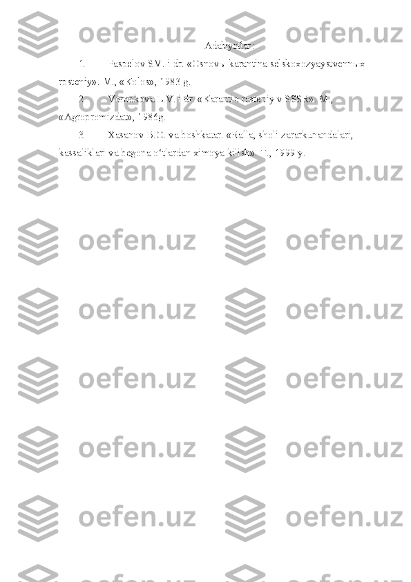 Adabiyotlar :
1. Paspelov SM. i dr. «Osnov ы  karantina selskoxozyaystvenn ы x 
rpsteniy».  M., «Kolos», 1983 g.
2. Voronkova L.V. i dr. «Karantin rasteniy v SSSR». M., 
«Agropromizdat», 1986g.
3. Xasanov B.O. va boshkatar. «Ralla, sholi zararkunandalari, 
kas sa liklari va begona  o‘ tlardan ximoya kilish».  T., 1999 y. 