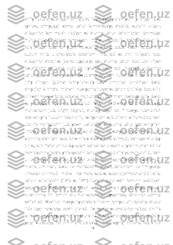 sinfiy huquqlar va zodagonlarning afzalliklari, siyosiy ahamiyatini yo'qotganlik va
ayniqsa,   armiyadagi   xizmat   uchun   kompensatsiya   shaklida   saqlanib   qolgan;
zodagonlar   kam   maosh   oladigan   va   shuning   uchun   dehqonlardan   daromadga
muhtoj   bo'lgan   zobitlarni   ta'minlagan.   Fridrix   II   nafaqat   bu   tartibni   saqlab   qoldi,
balki   zodagonlarga   ham   yuqori   irq   vakillari   sifatida   qaradi.   Kustrin   palatasining
auditori   rolida   u   aristokratik   qarashlarni   ifoda   etdi   va   qirol   bo'lgach,   faqat
zodagonlar   sharaf   va   jasorat   tuyg'usiga   ega,   shuning   uchun   faqat   ular   ofitser
lavozimlarini   egallashga   qodir   deb   o'ylashda   davom   etdi.   Prussiyada   zodagonlar
uchun   faqat   soliq   imtiyozlari   mavjud   emas   edi,   lekin   bu   Fridrix   II   dan   oldinroq
joriy   qilingan.   Qadimgi   harbiy-iqtisodiy   tuzum   tomonidan   qondirilgan   davlat
ehtiyojlari ko'pincha Fridrixni Prussiyaning burger va dehqon aholisiga faqat soliq
to'lovchi massa sifatida qarashga majbur qiladi, bu birinchi navbatda qat'iy davlat
va   yer   egalari   intizomini   talab   qiladi.   Mirabo   Fridrixning   dehqon   masalasiga
munosabatini   juda   to‘g‘ri   belgilab,   shunday   degan   edi:   “Prussiya   hukmdorlari
krepostnoylik huquqini bekor qilib, dvoryanlarni xafa qilishni xohlamadilar, lekin
ular   o‘z   manfaatlarini   juda   yaxshi   tushundilar   va   shuning   uchun   krepostnoylikni
Fridrixni   tor   doiraga   solishga   harakat   qildilar   II   bu   vaziyatni   o'zgartirishga   u   er-
xotinning erkinligini katta farovonlik vositasi sifatida ko'rmadi, lekin agar shunday
bo'lsa, ko'p fikrlar uni bunday qadam tashlashdan to'xtatib qo'yishi mumkin edi o'z
mamlakatining barcha yirik egalarini dehqonlarni ozod qilishga majbur qildi, lekin
u   o'z   armiyasi   uchun   zarur   bo'lgan   zodagonlarni   begonalashtirishni   xohlamadi.
Boshqa   tomondan,   davlat   o'z   manfaatlarini   ko'zlab,   dehqonlarni   o'z   himoyasiga
olmasdan qololmadi. Fridrix II ikki marta katta va kattaroq jarimalar tahdidi ostida
dehqon   xo'jaliklarini   (1749   va   1764)   buzishni   taqiqlovchi   farmonni   tasdiqlashi
kerak   edi   .   Amaldorlarning   o‘zlari   xalqqa   zulmkor   edilar,   go‘yo   faylasuf
podshohning   bir   farmoni   shu   munosabat   bilan   aytganidek,   dehqonlar   ularning
serflari   edi.  Mashhur   Prussiya   byurokratik  intizomi   jamiyat   urf-odatlarida   chuqur
ildiz   otgan   narsalarga   qarshi   ojiz   edi.   Dvoryanlar   va   amaldorlar   nafaqat   qirollik
ko'rsatmalariga rioya qilmadilar, chunki bu masala dehqonlarga tegishli edi, balki
yangi   voqealarga   har   tomonlama   aralashdi.   Faqat   keyingi   boblarda   batafsilroq
10 