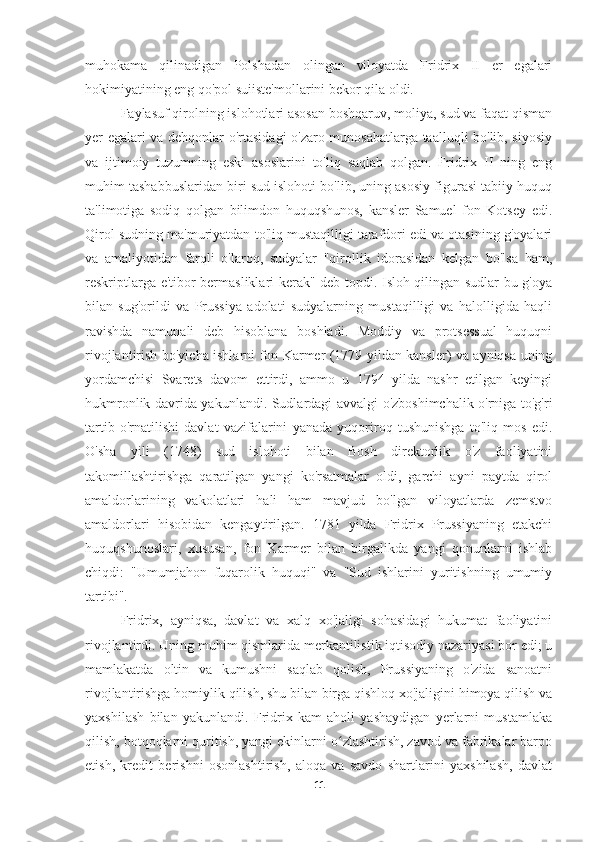 muhokama   qilinadigan   Polshadan   olingan   viloyatda   Fridrix   II   er   egalari
hokimiyatining eng qo'pol suiiste'mollarini bekor qila oldi.
Faylasuf qirolning islohotlari asosan boshqaruv, moliya, sud va faqat qisman
yer egalari va dehqonlar o'rtasidagi o'zaro munosabatlarga taalluqli bo'lib, siyosiy
va   ijtimoiy   tuzumning   eski   asoslarini   to'liq   saqlab   qolgan.   Fridrix   II   ning   eng
muhim tashabbuslaridan biri sud islohoti bo'lib, uning asosiy figurasi tabiiy huquq
ta'limotiga   sodiq   qolgan   bilimdon   huquqshunos,   kansler   Samuel   fon   Kotsey   edi.
Qirol sudning ma'muriyatdan to'liq mustaqilligi tarafdori edi va otasining g'oyalari
va   amaliyotidan   farqli   o'laroq,   sudyalar   "qirollik   idorasidan   kelgan   bo'lsa   ham,
reskriptlarga e'tibor bermasliklari kerak" deb topdi. Isloh qilingan sudlar bu g'oya
bilan   sug'orildi   va   Prussiya   adolati   sudyalarning   mustaqilligi   va   halolligida   haqli
ravishda   namunali   deb   hisoblana   boshladi.   Moddiy   va   protsessual   huquqni
rivojlantirish bo'yicha ishlarni fon Karmer (1779 yildan kansler) va ayniqsa uning
yordamchisi   Svarets   davom   ettirdi,   ammo   u   1794   yilda   nashr   etilgan   keyingi
hukmronlik davrida yakunlandi. Sudlardagi avvalgi o'zboshimchalik o'rniga to'g'ri
tartib   o'rnatilishi   davlat   vazifalarini   yanada   yuqoriroq   tushunishga   to'liq   mos   edi.
O'sha   yili   (1748)   sud   islohoti   bilan   Bosh   direktorlik   o'z   faoliyatini
takomillashtirishga   qaratilgan   yangi   ko'rsatmalar   oldi,   garchi   ayni   paytda   qirol
amaldorlarining   vakolatlari   hali   ham   mavjud   bo'lgan   viloyatlarda   zemstvo
amaldorlari   hisobidan   kengaytirilgan.   1781   yilda   Fridrix   Prussiyaning   etakchi
huquqshunoslari,   xususan,   fon   Karmer   bilan   birgalikda   yangi   qonunlarni   ishlab
chiqdi:   "Umumjahon   fuqarolik   huquqi"   va   "Sud   ishlarini   yuritishning   umumiy
tartibi".
Fridrix,   ayniqsa,   davlat   va   xalq   xo'jaligi   sohasidagi   hukumat   faoliyatini
rivojlantirdi. Uning muhim qismlarida merkantilistik iqtisodiy nazariyasi bor edi; u
mamlakatda   oltin   va   kumushni   saqlab   qolish,   Prussiyaning   o'zida   sanoatni
rivojlantirishga homiylik qilish, shu bilan birga qishloq xo'jaligini himoya qilish va
yaxshilash   bilan   yakunlandi.   Fridrix   kam   aholi   yashaydigan   yerlarni   mustamlaka
qilish, botqoqlarni quritish, yangi ekinlarni o zlashtirish, zavod va fabrikalar barpoʻ
etish,   kredit   berishni   osonlashtirish,   aloqa   va   savdo   shartlarini   yaxshilash,   davlat
11 