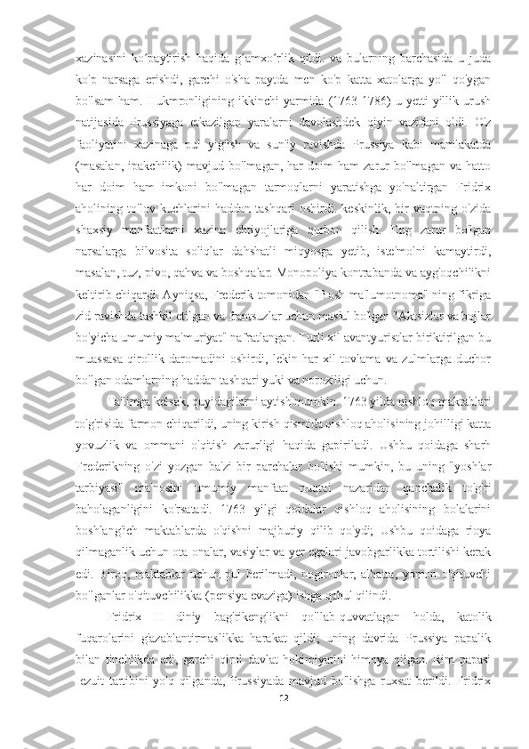 xazinasini   ko paytirish   haqida   g amxo rlik   qildi.   va   bularning   barchasida   u   judaʻ ʻ ʻ
ko'p   narsaga   erishdi,   garchi   o'sha   paytda   men   ko'p   katta   xatolarga   yo'l   qo'ygan
bo'lsam   ham.   Hukmronligining  ikkinchi   yarmida   (1763-1786)   u   yetti   yillik  urush
natijasida   Prussiyaga   etkazilgan   yaralarni   davolashdek   qiyin   vazifani   oldi.   O'z
faoliyatini   xazinaga   pul   yig'ish   va   sun'iy   ravishda   Prussiya   kabi   mamlakatda
(masalan,   ipakchilik)   mavjud   bo'lmagan,   har   doim   ham   zarur   bo'lmagan   va   hatto
har   doim   ham   imkoni   bo'lmagan   tarmoqlarni   yaratishga   yo'naltirgan   Fridrix
aholining   to'lov   kuchlarini   haddan   tashqari   oshirdi.   keskinlik,   bir   vaqtning   o'zida
shaxsiy   manfaatlarni   xazina   ehtiyojlariga   qurbon   qilish.   Eng   zarur   bo'lgan
narsalarga   bilvosita   soliqlar   dahshatli   miqyosga   yetib,   iste'molni   kamaytirdi,
masalan, tuz, pivo, qahva va boshqalar. Monopoliya kontrabanda va ayg'oqchilikni
keltirib chiqardi. Ayniqsa, Frederik tomonidan "Bosh ma'lumotnoma" ning fikriga
zid ravishda tashkil etilgan va frantsuzlar uchun mas'ul bo'lgan "Aktsizlar va bojlar
bo'yicha umumiy ma'muriyat" nafratlangan. Turli xil avantyuristlar biriktirilgan bu
muassasa   qirollik   daromadini   oshirdi,   lekin   har   xil   tovlama   va   zulmlarga   duchor
bo'lgan odamlarning haddan tashqari yuki va noroziligi uchun.
Ta'limga kelsak, quyidagilarni aytish mumkin. 1763 yilda qishloq maktablari
to'g'risida farmon chiqarildi, uning kirish qismida qishloq aholisining johilligi katta
yovuzlik   va   ommani   o'qitish   zarurligi   haqida   gapiriladi.   Ushbu   qoidaga   sharh
Frederikning   o'zi   yozgan   ba'zi   bir   parchalar   bo'lishi   mumkin,   bu   uning   "yoshlar
tarbiyasi"   ma'nosini   umumiy   manfaat   nuqtai   nazaridan   qanchalik   to'g'ri
baholaganligini   ko'rsatadi.   1763   yilgi   qoidalar   qishloq   aholisining   bolalarini
boshlang'ich   maktablarda   o'qishni   majburiy   qilib   qo'ydi;   Ushbu   qoidaga   rioya
qilmaganlik uchun ota-onalar, vasiylar va yer egalari javobgarlikka tortilishi kerak
edi.   Biroq,   maktablar   uchun   pul   berilmadi,   nogironlar,   albatta,   yomon   o'qituvchi
bo'lganlar o'qituvchilikka (pensiya evaziga) ishga qabul qilindi.
Fridrix   II   diniy   bag'rikenglikni   qo'llab-quvvatlagan   holda,   katolik
fuqarolarini   g'azablantirmaslikka   harakat   qildi;   uning   davrida   Prussiya   papalik
bilan   tinchlikda   edi,   garchi   qirol   davlat   hokimiyatini   himoya   qilgan.   Rim   papasi
Iezuit   tartibini   yo'q   qilganda,   Prussiyada   mavjud   bo'lishga   ruxsat   berildi.   Fridrix
12 