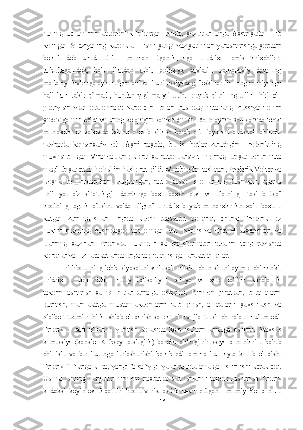 buning   uchun   minnatdorchilik   bildirgan   holda,   yezuitlar   unga   Avstriyadan   olib
kelingan   Sileziyaning   katolik   aholisini   yangi   vaziyat   bilan   yarashtirishga   yordam
beradi   deb   umid   qildi.   Umuman   olganda,   agar   Fridrix,   nemis   tarixchilari
ta'kidlaganidek,   ko'p   jihatdan   sobiq   politsiya   davlatini   zamonaviy   davrning
madaniy davlatiga aylantirgan bo'lsa, bu Prussiyadagi "eski tartib" ning mohiyatiga
hali   ham   ta'sir   qilmadi,   bundan   yigirma   yil   o'tib.   Buyuk   qirolning   o'limi   birinchi
jiddiy sinovdan o'ta olmadi: Napoleon I bilan urushdagi bitta jang Prussiyani o'lim
yoqasiga olib keldi va uning kelajagini saqlab qolish uchun aynan shu sohada ichki
munosabatlar   sohasida   islohotlarni   boshlash   kerak   edi.   faylasuf   podshoh   birinchi
navbatda   konservativ   edi.   Ayni   paytda,   bu   islohotlar   zarurligini   Frederikning
muxlisi bo'lgan Mirabeau aniq ko'rdi va hatto ularsiz to'liq mag'lubiyat uchun bitta
mag'lubiyat etarli bo'lishini bashorat qildi. Mirabbodan tashqari, Frederik Volter va
Reynal   tomonidan   ham   ulug'langan,   hatto   Russo   "shohlarning   dushmani,   agar   u
"nihoyat   o'z   shtatidagi   odamlarga   baxt   baxsh   etsa   va   ularning   otasi   bo'lsa"
taxtining   tagida   o'lishni   va'da   qilgan".   Fridrix   buyuk   monarxlardan   xalq   baxtini
kutgan   zamondoshlari   ongida   kuchli   taassurot   qoldirdi,   chunki   Frederik   o'z
hukmronligining   boshidayoq   tan   olingan   edi.   Nemis   va   chet   el   suverenlari   va
ularning   vazirlari   Fridrixda   hukmdor   va   transformator   idealini   teng   ravishda
ko'rdilar va o'z harakatlarida unga taqlid qilishga harakat qildilar.
Fridrix II ning ichki siyosatini sarhisob qilish uchun shuni aytmoqchimanki,
Fridrix   II   tomonidan   milliy   iqtisodiyot,   adliya   va   xalq   ta’limi   sohalarida
takomillashtirish   va   islohotlar   amalga   oshirildi.   Birinchi   jihatdan,   botqoqlarni
quritish,   mamlakatga   mustamlakachilarni   jalb   qilish,   aloqalarni   yaxshilash   va
Kolbert tizimi ruhida ishlab chiqarish sanoatini rivojlantirish choralari muhim edi.
Fridrix   II   sud   ishlarini   yuritish   sohasida   ko'p   ishlarni   amalga   oshirdi.   Maxsus
komissiya   (kansler   Koksey   raisligida)   barcha   oldingi   Prussiya   qonunlarini   ko'rib
chiqishi   va   bir   butunga   birlashtirishi   kerak   edi,   ammo   bu   qayta   ko'rib   chiqish,
Fridrix II fikriga ko'ra, yangi falsafiy g'oyalar ruhida amalga oshirilishi kerak edi.
Ushbu   ishning   natijalari   birinchi   navbatda   sud   ishlarini   takomillashtirish   Fridrix
kodeksi, keyin esa faqat Fridrix II vorisi ostida nashr etilgan Umumiy Yer qonuni
13 