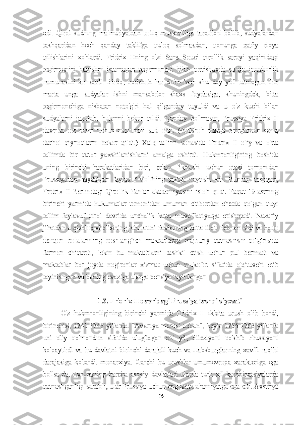 edi.   Qirol   sudning   ma'muriyatdan   to'liq   mustaqilligi   tarafdori   bo'lib,   sudyalardan
tashqaridan   hech   qanday   taklifga   quloq   solmasdan,   qonunga   qat'iy   rioya
qilishlarini   xohlardi.   Fridrix   IIning   o'zi   Sans   Souci   qirollik   saroyi   yaqinidagi
tegirmonini   buzishni   istamagan   tegirmonchi   bilan   tortishuvda   sudga   itoatkorlik
namunasini   ko'rsatdi.   Biroq,   podshoh   har   doim   ham   shunday   yo'l   tutmagan.   Bir
marta   unga   sudyalar   ishni   mansabdor   shaxs   foydasiga,   shuningdek,   bitta
tegirmonchiga   nisbatan   noto'g'ri   hal   qilganday   tuyuldi   va   u   o'z   kuchi   bilan
sudyalarni   jazolab,   hukmni   bekor   qildi.   Qanday   bo'lmasin,   Prussiya   Fridrix   II
davrida   o'z   davri   uchun   namunali   sud   oldi.   (Podshoh   taxtga   o'tirgandan   so'ng
darhol   qiynoqlarni   bekor   qildi.)   Xalq   ta'limi   sohasida   Fridrix   II   oliy   va   o'rta
ta'limda   bir   qator   yaxshilanishlarni   amalga   oshirdi.   Hukmronligining   boshida
uning   birinchi   harakatlaridan   biri,   erkin   fikrlashi   uchun   otasi   tomonidan
Prussiyadan   haydalgan   faylasuf   Volfning   taxtga   qaytishi   edi.   Bundan   tashqari,
Fridrix   II   Berlindagi   Qirollik   Fanlar   akademiyasini   isloh   qildi.   Faqat   19-asrning
birinchi   yarmida   hukumatlar   tomonidan   umuman   e'tibordan   chetda   qolgan   quyi
ta'lim   faylasuf   qirol   davrida   unchalik   katta   muvaffaqiyatga   erishmadi.   Nazariy
jihatdan u qishloq aholisining jaholatini davlatning katta illati deb tan oldi va hatto
dehqon   bolalarining   boshlang‘ich   maktablarga   majburiy   qatnashishi   to‘g‘risida
farmon   chiqardi,   lekin   bu   maktablarni   tashkil   etish   uchun   pul   bermadi   va
maktablar   bor   joyda   nogironlar   xizmat   uchun   mukofot   sifatida   o'qituvchi   etib
tayinlangan va buning evaziga ularga pensiya tayinlangan.
1.3. Fridrix II davridagi Prussiya tashqi siyosati
O'z   hukmronligining   birinchi   yarmida   Fridrix   II   ikkita   urush   olib   bordi,
birinchisi, 1740-1748 yillarda. "Avstriya merosi uchun", keyin 1756-1763 yillarda
uni   oliy   qo'mondon   sifatida   ulug'lagan   etti   yil,   Sileziyani   qo'shib   Prussiyani
ko'paytirdi  va  bu davlatni   birinchi   darajali  kuch  va Habsburglarning  xavfli   raqibi
darajasiga   ko'tardi.   monarxiya.   Garchi   bu   urushlar   umumevropa   xarakteriga   ega
bo'lsa-da,   Evropaning   barcha   asosiy   davlatlari   ularda   turli   xil   kombinatsiyalarda
qatnashganligi sababli, ular Prussiya uchun eng katta ahamiyatga ega edi. Avstriya
14 