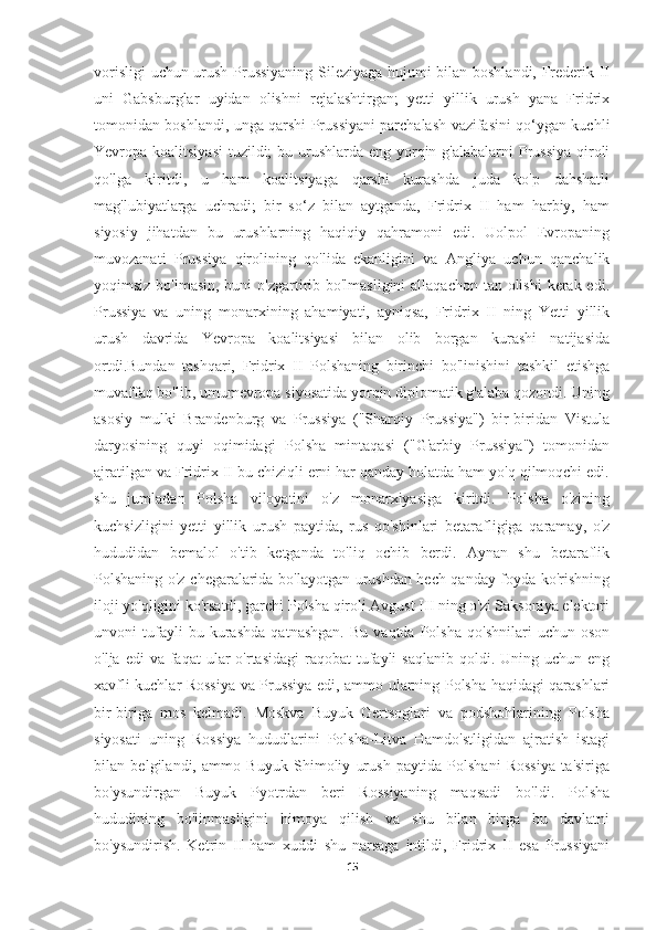 vorisligi  uchun urush Prussiyaning Sileziyaga hujumi bilan boshlandi, Frederik II
uni   Gabsburglar   uyidan   olishni   rejalashtirgan;   yetti   yillik   urush   yana   Fridrix
tomonidan boshlandi, unga qarshi Prussiyani parchalash vazifasini qo‘ygan kuchli
Yevropa koalitsiyasi  tuzildi;  bu urushlarda eng yorqin g'alabalarni Prussiya qiroli
qo'lga   kiritdi,   u   ham   koalitsiyaga   qarshi   kurashda   juda   ko'p   dahshatli
mag'lubiyatlarga   uchradi;   bir   so‘z   bilan   aytganda,   Fridrix   II   ham   harbiy,   ham
siyosiy   jihatdan   bu   urushlarning   haqiqiy   qahramoni   edi.   Uolpol   Evropaning
muvozanati   Prussiya   qirolining   qo'lida   ekanligini   va   Angliya   uchun   qanchalik
yoqimsiz bo'lmasin, buni o'zgartirib bo'lmasligini  allaqachon tan olishi  kerak edi.
Prussiya   va   uning   monarxining   ahamiyati,   ayniqsa,   Fridrix   II   ning   Yetti   yillik
urush   davrida   Yevropa   koalitsiyasi   bilan   olib   borgan   kurashi   natijasida
ortdi.Bundan   tashqari,   Fridrix   II   Polshaning   birinchi   bo'linishini   tashkil   etishga
muvaffaq bo'lib, umumevropa siyosatida yorqin diplomatik g'alaba qozondi. Uning
asosiy   mulki   Brandenburg   va   Prussiya   ("Sharqiy   Prussiya")   bir-biridan   Vistula
daryosining   quyi   oqimidagi   Polsha   mintaqasi   ("G'arbiy   Prussiya")   tomonidan
ajratilgan va Fridrix II bu chiziqli erni har qanday holatda ham yo'q qilmoqchi edi.
shu   jumladan   Polsha   viloyatini   o'z   monarxiyasiga   kiritdi.   Polsha   o'zining
kuchsizligini   yetti   yillik   urush   paytida,   rus   qo'shinlari   betarafligiga   qaramay,   o'z
hududidan   bemalol   o'tib   ketganda   to'liq   ochib   berdi.   Aynan   shu   betaraflik
Polshaning o'z chegaralarida bo'layotgan urushdan hech qanday foyda ko'rishning
iloji yo'qligini ko'rsatdi, garchi Polsha qiroli Avgust III ning o'zi Saksoniya elektori
unvoni   tufayli   bu   kurashda   qatnashgan.   Bu   vaqtda   Polsha   qo'shnilari   uchun   oson
o'lja  edi  va  faqat  ular  o'rtasidagi  raqobat   tufayli   saqlanib  qoldi. Uning  uchun eng
xavfli kuchlar Rossiya va Prussiya edi, ammo ularning Polsha haqidagi qarashlari
bir-biriga   mos   kelmadi.   Moskva   Buyuk   Gertsoglari   va   podshohlarining   Polsha
siyosati   uning   Rossiya   hududlarini   Polsha-Litva   Hamdo'stligidan   ajratish   istagi
bilan   belgilandi,   ammo   Buyuk   Shimoliy   urush   paytida   Polshani   Rossiya   ta'siriga
bo'ysundirgan   Buyuk   Pyotrdan   beri   Rossiyaning   maqsadi   bo'ldi.   Polsha
hududining   bo'linmasligini   himoya   qilish   va   shu   bilan   birga   bu   davlatni
bo'ysundirish.   Ketrin   II   ham   xuddi   shu   narsaga   intildi,   Fridrix   II   esa   Prussiyani
15 