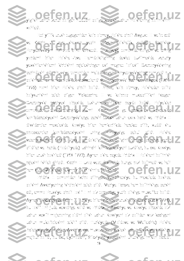 yig'ish   uchun   zarur   bo'lgan   hududni   qo'lga   kiritish   uchun   Polshaning   bo'linishini
xohladi.
Etti yillik urush tugaganidan ko'p o'tmay, Polsha qiroli Avgust III vafot etdi
va   Ketrin   II   unga   shaxsan   yaqin   bo'lgan   polshalik   zodagon   Stanislav
Ponyatovskiyni   nomzod   qilib   ko'rsatdi.   U   Rossiya   tomonida   bo'lgan   va   uning
yordami   bilan   Polsha-Litva   Hamdo'stligining   davlat   tuzilmasida   zaruriy
yaxshilanishlarni   kiritishni   rejalashtirgan   asil   magnat   "oilasi"   Czartoryskisning
qarindoshi   edi.   Prussiya   tomonidan   ma'qullangan   Ponyatovskiyning   nomzodi   rus
qo'shinlari tomonidan qo'llab-quvvatlandi va Ponyatovski Stanislav Avgust (1764-
1795)   nomi   bilan   Polsha   qiroli   bo'ldi.   Biroq,   ko'p   o'tmay,   Polshadan   to'liq
bo'ysunishni   talab   qilgan   Yekaterina   II   va   ko'proq   mustaqillikni   istagan
Czartoryski   partiyasi   o'rtasida   tushunmovchiliklar   paydo   bo'ldi.   Polyaklar
tomonidan   dissidentlarning   zulmi   Ketrin   II   ga   pravoslav   xristianlar
konfederatsiyasini   Czartoryskilarga   qarshi   tuzish   uchun   asos   berdi   va   Fridrix   II
dissidentlar   masalasida   Rossiya   bilan   hamkorlikda   harakat   qilib,   xuddi   shu
protestantlar   konfederatsiyasini   uning   himoyasiga   qabul   qildi.   Polsha
vatanparvarlari   Polsha-Litva   Hamdo'stligi   mustaqilligini   himoya   qilishga   qaror
qildilar  va Barda  (Podoliyada)  uchinchi  konfederatsiyani  tuzdilar, bu esa  Rossiya
bilan urush boshladi (1768-1772). Aynan o'sha paytda Fridrix II Polshani bo'linish
rejasini   ishlab   chiqdi.   Ketrin   II   uzoq   vaqt   davomida   bunga   rozi   bo'lmadi   va   hali
ham butun Polshada hukmronlik qilishni afzal ko'rdi.
Fridrix   II   tomonidan   ixtiro   qilingan   kombinatsiya   bu   masalada   boshqa
qo'shni Avstriyaning ishtirokini talab qildi. Mariya Tereza ham bo'linishga qarshi
edi,   ammo   Prussiya   qiroli   Iosif   II   ni   o'z   tomoniga   yutib   olishga   muvaffaq   bo'ldi.
Aynan o'sha paytda Ketrin II Turkiya bilan g'alabali urush olib bordi (1768-1774),
bu   Iosif   IIni   juda   xavotirga   soldi   va   Fridrix   II   Avstriya   va   Rossiya   o'rtasida   o'zi
uchun   xavfli   mojaroning   oldini   olish   uchun   Rossiyani   o'z   qo'lidan   voz   kechgani
uchun   mukofotlashni   taklif   qildi.   Turkiyada   (Moldova   va   Wallachia)   Polsha
Belarusiyadagi fathlar, Avstriya esa muvozanatni saqlash uchun Galisiyani olishga
majbur   bo'ldi,   bu   esa,   aytmoqchi,   Sileziyani   yo'qotishni   unutishga   imkon   beradi.
16 