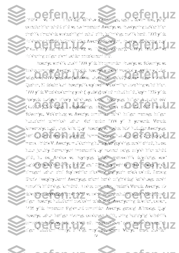 Fridrix   II   va   Iosif   II   o'rtasidagi   kelishuv   Ketrin   II   ga,   agar   u   davom   etsa,   yangi
asoratlar bilan tahdid qildi va rus imperatori Avstriya va Prussiyaning turklar bilan
tinchlik o'rnatishda vositachiligini qabul qilib, bo'linishga rozilik berdi. 1772 yilda
Polshaning birinchi bo'linishi  bilan Avstriya Galisiyani, Prussiya-Polshaning quyi
Vistula   bo'yidagi   erlarini   (Dansig   va   Torndan   tashqari),   Rossiya-Belarusni   va
Polshaning qolgan qismi ustidan protektoratni oldi.
Bavariya vorislik urushi 1778-yilda bir tomondan Prussiya va Saksoniya va
boshqa tomondan Avstriya o rtasida Bavariya vorisligi masalasi yuzasidan vujudgaʻ
kelgan   va   1779-yilgacha   (kartoshka   urushi   deb   ataladi)   davom   etgan   nizodir.
Qachon, 30 dekabr kuni Bavariyalik saylovchi Maksimilian Jozefning vafoti bilan.
1777 yilda Vittelsbaxlarning yosh (Lyudvig) avlodi nobud bo'ldi, keyin 1329 yilda
Paviyada   tuzilgan   oilaviy   kelishuvga   ko'ra,   Bavariyaga   bo'lgan   huquqlar   eski
(Rudolfin)   boshlig'iga   -   Saylovchiga   o'tishi   kerak   edi.   Pfalz,   Karl   Teodor.
Saksoniya,   Meklenburg   va   Avstriya   tomonidan   bahsli   bo'lgan   merosga   bo'lgan
huquqlarini   ta'minlash   uchun   Karl-Teodor   1778   yil   3   yanvarda   Venada
konventsiya tuzdi, unga ko'ra Quyi Bavariya va boshqa ba'zi hududlar Avstriyaga
berildi,   buning   evaziga.   ikkinchisi   hamma   narsaga   huquqini   tan   oldi,   qolganlari
meros. Fridrix V. Avstriya mulklarining bunday kengayishiga qarshi chiqdi, bu esa
butun   janubiy   Germaniyani   imperatorlik   uyi   nazorati   ostiga   qo'yish   bilan   tahdid
qildi,   bu   esa   Ansbax   va   Bayroytga   bo'lgan   merosxo'rlik   da'volariga   xavf
tug'dirishini   ko'rdi.   Uning   elchisi   graf   Gerts   Saylovchidan   hech   narsaga   erisha
olmagani   uchun   qirol   Saylovchilar   oilasining   eng   yaqin   erkak   avlodi,   Gertsog
Charlz   Tsvaybryukenni   Avstriyaga   erlarni   berish   to g risidagi   kelishuvga   qarshi	
ʻ ʻ
norozilik   bildirishga   ko ndirdi.   Boshqa   tomondan,   Frederik   Venada   Avstriya   o'z	
ʻ
da'volarini Reyxstagga topshirishni va oxirgi qarorni qabul qilishdan oldin, u bosib
olgan   Bavariya   hududlarini   tozalashni   talab   qildi.   Avstriyaning   da'volari,   asosan,
1426   yilda   imperator   Sigismund   tomonidan   Avstriya   gertsogi   Albrextga   Quyi
Bavariya   uchun   berilgan   nizomga   asoslangan   bo'lib,   uning   haqiqiyligi   ko'pchilik
tomonidan  bahsli  va  juda  shubhali   edi.  Imperator   Jozef  qurol   kuchi   bilan  egallab
olgan   hududlarni   himoya   qilishga   moyil   edi,   ammo   Mariya   Tereza   urushdan
17 