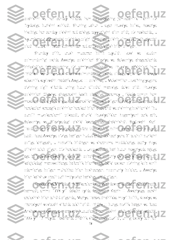 qochishni   va   har   qanday   holatda   ham   imperiyaning   jamoatchilik   fikrini   o'z
foydasiga   burishni   xohladi.   Shuning   uchun   u   agar   Prussiya   bo'lsa,   Bavariya
hisobiga   har   qanday   o'sishni   rad   etishga   tayyorligini   e'lon   qildi;   o'z   navbatida,   u
Nyurnberg Burgraviatini to'g'ridan-to'g'ri o'z tojiga qo'shib olmaslik majburiyatini
oladi - bu taklif Frederik tomonidan rad etilishini kutish bilan qilingan.
Shunday   qilib,   urush   muqarrar   bo'lib   tuyuldi.   Lassi   va   Laudon
qo'mondonligi   ostida   Avstriya   qo'shinlari   Sileziya   va   Saksoniya   chegaralarida
birlashdilar;   imperatorning   o'zi   armiyaga   otlandi   va   Prussiya   qo'shinlari   ham
Fridrix II  va uning  ukasi   Genrix qo'mondonligi   ostida  oldinga  siljishdi.  Fridrixga
saksonlik saylovchi Frederik Avgust III qo'shildi, u Maksimilian Jozefning yagona
qizining   o'g'li   sifatida   uning   butun   allodial   merosiga   da'vo   qildi.   Prussiya
qo'shinlari   Chexiya   chegarasini   kesib   o'tganiga   qaramay   ,   ikkala   tomon   ham
masalani ochiq yorilishga olib kelmaslikni maqsad qilgan. 1778 yilda dushmanlik
harakatlari strategik qo'shinlar harakati bilan cheklandi va qishning boshlanishi "bu
qurolli   muzokaralarni"   to'xtatdi,   chunki   Prussiyaliklar   Bogemiyani   tark   etib,
Saksoniya   va   Sileziyadagi   qishki   kvartallarga   chekinishdi.   Saylovchi   Karl-
Teodorning   o'zi   shu   vaqtgacha   befarq   tomoshabin   rolini   o'ynab,   o'zini   noloyiq
tutdi. Faqat Avstriya o ziga berilgan hududlardan tashqari yana 21 ta aholi punktiniʻ
qo lga   kiritgach,   u   norozilik   bildirgan   va   shartnoma   moddalariga   qat iy   rioya	
ʻ ʼ
qilishni talab qilgan. O'z harakatida u uzoq vaqtdan beri butun Bavariyada rejaga
ega   bo'lgan   Avstriyaning   kuchidan   qo'rqish   va   qonuniy   avlodlar   yo'qligi   sababli
kelajakdagi   merosxo'rlarga   befarqlik   bilan   emas,   balki   asosan   o'zining   ko'p   sonli
odamlariga   bo'lgan   muhabbat   bilan   boshqargan.   noqonuniy   bolalar,   u   Avstriya
bilan kelishuv orqali turli imtiyozlar berishga umid qilgan.
Reyxstag va Venadagi muzokaralar uzoq vaqt davomida hech qanday natija
bermadi;   ammo   1778   yil   dekabr   oyida   imperator   Ketrin   II   Avstriyaga   qarshi
aralashish bilan tahdid qilganda, Mariya Tereza tinchlikka moyil bo'lib, Rossiya va
Frantsiyani   vositachi   sifatida   taklif   qildi.  Fridrix   II   bunga   rozilik   bergan  va   faqat
Ansbax   va   Bayreutga   merosxo'r   huquqlarini   tan   olishni   talab   qilganligi   sababli,
1779   yil   13   mayda   Teschenda   tinchlik   shartnomasi   tuzildi,   uning   asosiy   ta'riflari
18 