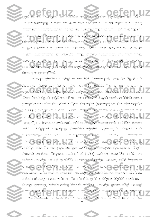 qayd   etilgan   Prussiyani   tan   olishdan   tashqari.   talablar   quyidagicha   edi:   Karl-
Teodor   Avstriyaga   borgan   Inn   kvartalidan   tashqari   butun   Bavariyani   qabul   qildi;
Imperiyaning   barcha   bahsli   fieflari   va   Bavariyaning   marhum   Elektoriga   tegishli
bo'lgan   Bogemiya   toji   yangi   Elektorga   qoldirildi.   Saksoniyaning   da'volari   uning
Schönburg   mulklariga   va   Karl-Teodor   to'lashi   kerak   bo'lgan   4   million   floringa
bo'lgan   suveren   huquqlarini   tan   olish   orqali   sotib   olindi.   Meklenburg   o'zi   da'vo
qilgan   Leuchtenberg   Landgraviate   o'rniga   cheksiz   huquq   oldi.   Shu   bilan   birga,
Bavariya   merosiga   eng   yaqin   huquq   Avstriyaning   Bavariyaga   tajovuzkor
bosqinlarini   abadiy   yo'q   qilgan   Tsvaybryukken   gertsogi   Karl   avlodiga   tegishli
ekanligiga qaror qilindi.
Prussiya   qirolining   oxirgi   muhim   ishi   Germaniyada   knyazlar   ligasi   deb
ataladigan   tashkilotni   tashkil   etish   edi.   Bu   vaqtda   Germaniyaning   alohida
knyazliklarining   Avstriya   yoki   Prussiya   tomonidan   kelajakda   o'zlashtirilishi
allaqachon belgilab qo'yilgan edi va o'rta asrlardagi Buyuk nemis va kichik nemis
partiyalarining o'tmishdoshlari  bo'lgan Kesariylar  (Avstriya)  va  Konfederatsiyalar
(Prussiya)   partiyalari   tuzildi.   19-asr.   Fridrix   II   va   nemis   knyazlari   bir-birlariga
hamdardlik   bildirishmadi.   Prussiya   qiroli   ularni   masxara   qildi,   ular   esa   unga
“sotqin”, o‘z davrining Makiavelli kabi nafrat bilan munosabatda bo‘ldilar. Ammo
Iosif   II   Belgiyani   Bavariyaga   almashish   rejasini   tuzganida,   bu   deyarli   urush
boshlanishiga   olib   keldi.   Umumgerman   urushi,   -   Fridrix   II   imperator
hokimiyatining   kuchayishidan   nemis   ozodligi   himoyachisiga,   ya'ni   Vestfaliya
tinchligi   bilan   Germaniyaga   berilgan   tuzilmaning   himoyachisiga   aylandi.   Keyin
Frederik   mashhur   "knyazlar   ittifoqi"   ni   (1785)   tuzishga   muvaffaq   bo'ldi.   Bu
nafaqat   Prussiya   ittifoqi   qarshilik   ko'rsatgan   Avstriya   ustidan,   balki   imperator
knyazlarining ishonchsizligi ustidan ham yirik diplomatik g'alaba edi. Garchi o'sha
vaqt uchun ittifoq muhim emas edi - va u ayniqsa kuchli bo'lishi mumkin edi, faqat
tashkilotchining so'zlariga  ko'ra, "ko'p boshlarga  bitta shlyapa  kiyish"  kerak  edi  -
shunga   qaramay,   birlashishning   birinchi   tajribasi.   Prussiya   gegemonligi   ostidagi
Germaniya   tuzildi,   bu   imperiyada   mutlaqo   yangi   tuzumga   asos   soldi.   Germaniya
nihoyat Gabsburg manfaatlariga xizmat qilishdan xalos bo'ldi va Gogenzollernlar,
19 