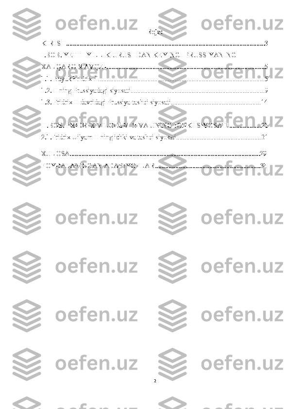 Reja:
KIRISH.....................................................................................................................3
I.BOB. YETTI YILLIK URUSHDAN KEYINGI PRUSSIYANING 
XALQARO MAVQEI.............................................................................................5
1.1.  Buyuk Fridrix II..................................................................................................5
1.2.  II ning Prussiyadagi siyosati...............................................................................9
1.3.  Fridrix II davridagi Prussiya tashqi siyosati.....................................................14
II.BOB. FRIDRIX VILGELM II VA UNING ICHKI SIYOSATI...................21
2.1. Fridrix Uilyam II ning ichki va tashqi siyosati..................................................21
XULOSA................................................................................................................29
FOYDALANILGAN ADABIYOTLAR..............................................................31
2 