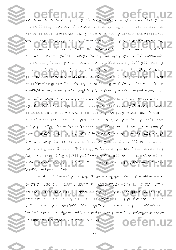 aksincha,   nemis   xalqining   milliy   intilishlari   vakillariga   aylandilar.   1757   yilda
Fridrix   II   ning   Rosbaxda   frantsuzlar   ustidan   qozongan   g'alabasi   nemislardan
g'arbiy   qo'shnisi   tomonidan   oldingi   doimiy   mag'lubiyatlarning   sharmandaligini
yuvib   tashladi,   Prussiya   qirolini   Germaniyaning   milliy   qahramoniga   aylantirdi;
uning butun keyingi Germaniya siyosati faqat nemis milliy manfaatlarining asosiy
ko'rsatkichi  va  himoyachisi   Prussiya  ekanligi  haqidagi   g'oyani   qo'llab-quvvatladi.
Fridrix II ning tashqi siyosati tarixidagi boshqa faktlar qatoriga 1744 yilda Sharqiy
Frizani   qo lga   kiritish   (meros   bo yicha)   va   qirolning   Shimoliy   Amerikaʻ ʻ
qo zg oloniga   xayrixoh   munosabati   kiradi.   Fridrix   II   ning   Prussiyani   tashqi	
ʻ ʻ
mustahkamlashga qaratilgan siyosiy faoliyati uning ichki siyosatining tabiatida aks
ettirilishi   mumkin   emas   edi:   yangi   buyuk   davlatni   yaratishda   tashqi   maqsad   va
manfaatlar   ustunlik   qildi,   unga   nisbatan   hamma   narsa   bor   edi.   vositalar   rolini
o'ynash.   Kuchli   monarxiyalar   qatoriga   qo'yilgan   zaif   va   yo'l-yo'l   Prussiya   har   xil
bo'linishlar   rejalashtirilgan   davrda   asosan   armiya   va   pulga   muhtoj   edi.   Fridrix   II
ning o tmishdoshlari tomonidan yaratilgan harbiy-iqtisodiy ma muriyat qo shin va	
ʻ ʼ ʻ
moliyaga   bo lgan   bu   ehtiyojga   ko proq   mos   kela   olmas   edi   va   u   faqat   avvalgi	
ʻ ʻ
tizimni   saqlab   qolish   va   takomillashtirishdan   iborat   edi.   Fridrix   hukmronligi
davrida Prussiya 120 583 kvadrat metrdan oshdi. km gacha 193546 kv. km. Uning
taxtga   o'tirganida   2   million   240   ming,   vafot   etgan   yili   esa   6   milliondan   ortiq
fuqarolari bor edi. O‘lgan (1786 yil 17 avgust) Fridrix II jiyani Fridrix Vilyam II ni
o‘sha davr uchun boy xazina (70 million taler) va namunali hisoblangan 200 ming
kishilik armiyani qoldirdi.
Fridrix   II   hukmronligi   Prussiya   Yevropaning   yetakchi   davlatlaridan   biriga
aylangan   davr   edi.   Prussiya   tashqi   siyosatda   strategiya   ishlab   chiqdi,   uning
ma'nosi,   birinchi   navbatda,   qo'shnilarining   yangi   boy   erlarini   qo'shib   olish   orqali
mamlakat   hududini   kengaytirish   edi.   Ikkinchidan,   strategiya   Avstriyani   chetga
surib,   Germaniyada   yetakchi   o'rinni   egallashni   nazarda   tutgan.   Uchinchidan,
barcha Yevropa ishlariga ta'sirni kengaytirish. Men yuqorida tasvirlangan voqealar
Prussiya muvaffaqiyat qozonganini tasdiqlaydi.
20 