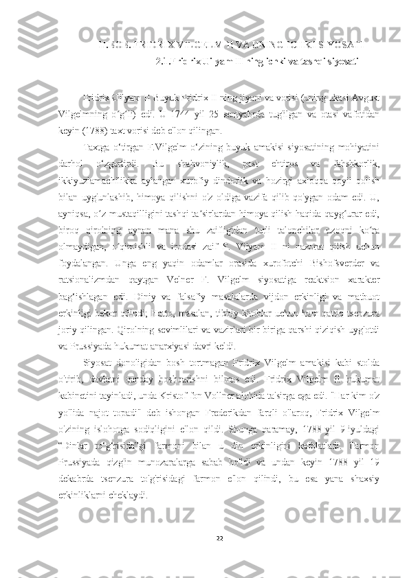 II.BOB. FRIDRIX VILGELM II VA UNING ICHKI SIYOSATI
2.1.Fridrix Uilyam II ning ichki va tashqi siyosati
Fridrix Uilyam II Buyuk Fridrix II ning jiyani va vorisi (uning ukasi Avgust
Vilgelmning   o g li)   edi.   U   1744   yil   25   sentyabrda   tug'ilgan   va   otasi   vafotidanʻ ʻ
keyin (1788) taxt vorisi deb e'lon qilingan.
Taxtga   o‘tirgan   F.Vilgelm   o‘zining   buyuk   amakisi   siyosatining   mohiyatini
darhol   o‘zgartirdi.   Bu   shahvoniylik,   past   ehtiros   va   fahshkorlik,
ikkiyuzlamachilikka   aylangan   xurofiy   dindorlik   va   hozirgi   axloqqa   qoyil   qolish
bilan   uyg'unlashib,   himoya   qilishni   o'z   oldiga   vazifa   qilib   qo'ygan   odam   edi.   U,
ayniqsa, o z mustaqilligini tashqi ta sirlardan himoya qilish haqida qayg urar edi,	
ʻ ʼ ʻ
biroq   qirolning   aynan   mana   shu   zaifligidan   turli   talonchilar   uzoqni   ko ra	
ʻ
olmaydigan,   o qimishli   va   irodasi   zaif   F.   Vilyam   II   ni   nazorat   qilish   uchun	
ʻ
foydalangan.   Unga   eng   yaqin   odamlar   orasida   xurofotchi   Bishofsverder   va
ratsionalizmdan   qaytgan   Velner   F.   Vilgelm   siyosatiga   reaktsion   xarakter
bag‘ishlagan   edi.   Diniy   va   falsafiy   masalalarda   vijdon   erkinligi   va   matbuot
erkinligi   bekor   qilindi;   Hatto,   masalan,   tibbiy  kitoblar   uchun   ham   qattiq   tsenzura
joriy qilingan. Qirolning sevimlilari va vazirlari bir-biriga qarshi qiziqish uyg'otdi
va Prussiyada hukumat anarxiyasi davri keldi.
Siyosat   donoligidan   bosh   tortmagan   Fridrix   Vilgelm   amakisi   kabi   stolda
o'tirib,   davlatni   qanday   boshqarishni   bilmas   edi.   Fridrix   Vilgelm   II   hukumat
kabinetini tayinladi, unda Kristof fon Vollner alohida ta'sirga ega edi. "Har kim o'z
yo'lida   najot   topadi"   deb   ishongan   Frederikdan   farqli   o'laroq,   Fridrix   Vilgelm
o'zining   islohotga   sodiqligini   e'lon   qildi.   Shunga   qaramay,   1788-yil   9-iyuldagi
“Dinlar   to‘g‘risida”gi   farmoni   bilan   u   din   erkinligini   kafolatladi.   Farmon
Prussiyada   qizg'in   munozaralarga   sabab   bo'ldi   va   undan   keyin   1788   yil   19
dekabrda   tsenzura   to'g'risidagi   farmon   e'lon   qilindi,   bu   esa   yana   shaxsiy
erkinliklarni cheklaydi.
22 