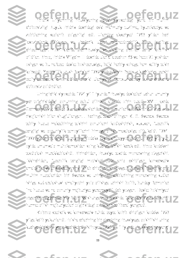 Fridrix   Uilyamning   Prussiyaning   ichki   siyosatidagi   yana   bir   muhim
e’tiborsizligi   Buyuk   Fridrix   davridagi   eski   ma’muriy   tuzilma,   byurokratiya   va
zobitlarning   saqlanib   qolganligi   edi.   Ularning   aksariyati   1763   yildan   beri
lavozimlarda   ishlagan   va   Frederik   ularni   minnatdorchilik   bilan   iste'foga
chiqarmagan.   Yoshliklarida   ular   Prussiya   va   ularning   qirollari   uchun   ko'p   ish
qildilar. Biroq, Fridrix Vilgelm II davrida ular allaqachon 65 va hatto 70 yoshdan
oshgan   va   bu   nafaqat   davlat   boshqaruviga,   balki   harbiy   sohaga   ham   salbiy   ta'sir
ko'rsatdi. Yetti yillik urush faxriylari 1789 yildan keyin frantsuz kuchlariga qarshi
qat'iy   harakat   qila   olmadilar,   chunki   ular   yangi   frantsuz   harbiy   tushunchalarini
e'tiborsiz qoldirdilar.
Uning ichki siyosatida 1794-yil 1-iyunda “Prussiya davlatlari uchun umumiy
yer   to g risida”gi   qonunning   qabul   qilinishi   alohida   o rin   tutadi.   XVIII   asrdaʻ ʻ ʻ
Germaniyaning   taniqli   huquqshunoslaridan   biri   qonunlar   kodeksining   o ziga   xos	
ʻ
rivojlanishi   bilan   shug ullangan.   .   Berlinga   taklif   qilingan   K.   G.   Svarets.   Svarets	
ʻ
tabiiy   huquq   maktabining   ta'sirini   qonunlarni   kodlashtirish,   xususan,   fuqarolik
tengligi   va   qonuniylik   tamoyillarini   himoya   qilish   masalasiga   olib   keldi.   1784-
1787   yillar   oralig'ida   “Umumiy   Kodeks   loyihasi”   tayyorlandi,   u   1792   yil   iyun
oyida  umumxalq   muhokamasidan   so'ng   kuchga   kirishi   kerak   edi.  Biroq   kodeksni
tasdiqlash   murakkablashdi.   Birinchidan,   Prussiya   taxtida   monarxning   o'zgarishi.
Ikkinchidan,   fuqarolik   tengligi   motivlari   juda   aniq   eshitilgan   konservativ
amaldorlar va aristokratiyaning ishlab chiqilgan kodeksga hujumlari. Bahsning eng
muhim   nuqtalaridan   biri   Svarets   va   uning   hamkasblarining   monarxning   sudlar
ishiga   sud   aralashuvi   amaliyotini   yo'q   qilishga   urinishi   bo'lib,   bunday   farmonlar
"na  huquq  va  na  qonuniy  majburiyat   yaratmaydi"  deb  yozgan.  Davlat   hokimiyati
organlarining jamoat manfaatini va shunga mos ravishda fuqarolarning huquqlarini
hurmat qilish majburiyatlari to'g'risidagi qoidalar o'ta liberal yangradi.
Ko'proq   statistik   va   konservativ   ruhda   qayta   ko'rib   chiqilgan   kodeks   1793
yilga kelib yakunlandi. Polsha erlarining bir qismining Prussiyaga qo'shilishi uning
kuchga  kirishini   yana  kechiktirdi.  Nihoyat,  1794  yil   1  iyunda  Prussiyaning  yangi
23 