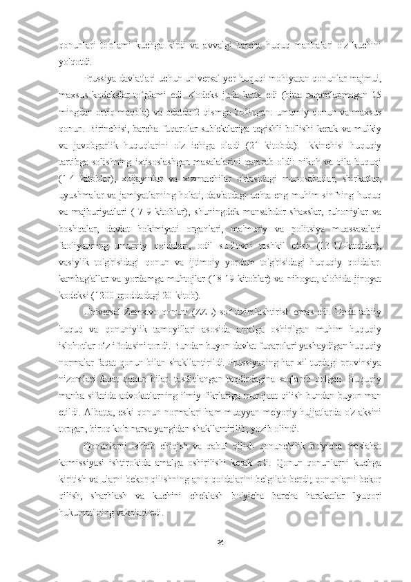 qonunlari   to'plami   kuchga   kirdi   va   avvalgi   barcha   huquq   manbalari   o'z   kuchini
yo'qotdi.
Prussiya davlatlari uchun universal yer huquqi mohiyatan qonunlar majmui,
maxsus   kodekslar   to plami   edi.   Kodeks   juda   katta   edi   (bitta   raqamlanmagan   15ʻ
mingdan   ortiq   maqola)   va   odatda   2   qismga   bo'lingan:   umumiy   qonun   va   maxsus
qonun.  Birinchisi,  barcha  fuqarolar  sub'ektlariga   tegishli  bo'lishi   kerak   va  mulkiy
va   javobgarlik   huquqlarini   o'z   ichiga   oladi   (21   kitobda).   Ikkinchisi   huquqiy
tartibga   solishning   ixtisoslashgan   masalalarini   qamrab   oldi:   nikoh   va   oila   huquqi
(1-4   kitoblar),   xo'jayinlar   va   xizmatchilar   o'rtasidagi   munosabatlar,   shirkatlar,
uyushmalar va jamiyatlarning holati, davlatdagi uchta eng muhim sinfning huquq
va   majburiyatlari   (   7-9-kitoblar),   shuningdek   mansabdor   shaxslar,   ruhoniylar   va
boshqalar,   davlat   hokimiyati   organlari,   ma'muriy   va   politsiya   muassasalari
faoliyatining   umumiy   qoidalari,   odil   sudlovni   tashkil   etish   (13-17-kitoblar),
vasiylik   to'g'risidagi   qonun   va   ijtimoiy   yordam   to'g'risidagi   huquqiy   qoidalar.
kambag'allar   va   yordamga   muhtojlar   (18-19-kitoblar)   va   nihoyat,   alohida   jinoyat
kodeksi (1200-moddadagi 20-kitob).
Universal   Zemstvo   qonuni   (ZZL)   sof   tizimlashtirish   emas   edi.   Unda   tabiiy
huquq   va   qonuniylik   tamoyillari   asosida   amalga   oshirilgan   muhim   huquqiy
islohotlar o‘z ifodasini topdi. Bundan buyon davlat fuqarolari yashaydigan huquqiy
normalar faqat qonun bilan shakllantirildi. Prussiyaning har xil turdagi provinsiya
nizomlari   faqat   qonun   bilan   tasdiqlangan   taqdirdagina   saqlanib   qolgan.   Huquqiy
manba sifatida advokatlarning ilmiy fikrlariga murojaat qilish bundan buyon man
etildi. Albatta, eski qonun normalari ham muayyan me'yoriy hujjatlarda o'z aksini
topgan, biroq ko'p narsa yangidan shakllantirilib, yozib olindi.
Qonunlarni   ishlab   chiqish   va   qabul   qilish   qonunchilik   bo'yicha   maslahat
komissiyasi   ishtirokida   amalga   oshirilishi   kerak   edi.   Qonun   qonunlarni   kuchga
kiritish va ularni bekor qilishning aniq qoidalarini belgilab berdi; qonunlarni bekor
qilish,   sharhlash   va   kuchini   cheklash   bo'yicha   barcha   harakatlar   "yuqori
hukumat"ning vakolati edi.
24 