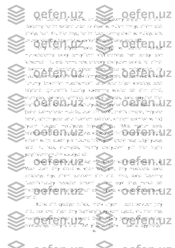 VZP   fuqarolarning   davlat   va   qonun   oldida   rasmiy   tengligini   e'lon   qildi.
Davlatning   har   bir   rezidenti   undan   o'z   shaxsi   va   mulkini   himoya   qilishni   talab
qilishga   haqli.   Shu   bilan   birga,   har   bir   fuqaro   o'zining   ahvoli   va   mulkiga   ko'ra
umumiy ishlarning farovonligi va xavfsizligini ta'minlashga majbur edi.
Tabiiy   huquq   g'oyalari   davlat   hokimiyati   va   fuqarolar   o'rtasidagi
munosabatlarning   asosiy   tamoyillarini   shakllantirishga   hech   qanday   ta'sir
ko'rsatmadi   -   bu   erda   hamma   narsa   an'anaviy   absolyutizm   asosida   hal   qilindi:
"Davlatning   o'z   fuqarolariga   nisbatan   barcha   huquq   va   majburiyatlari.   oliy
hukumatga  birlashganlar”.  Davlat  hokimiyatining  barcha  huquqlari   va  afzalliklari
"umumiy   farovonlikni   mustahkamlash"   uchun   zarur   bo'lgan   vositalarga   qarab
belgilandi.   Qonunchilik   butunlay   suverenning   vakolati   deb   e'lon   qilindi,
shuningdek,   o'lchovlar,   og'irliklar,   tangalar,   shuningdek,   davlat   ehtiyojlari   bilan
bog'liq   bo'lgan   sub'ektlarning   majburiyatlarini   belgilash.   Boshqa   davlat   ishlari
(tashqi   dushmanlardan   mudofaa,   urush   olib   borish,   tinchlik   o'rnatish,   imtiyozlar
berish,   og'ir   jinoyatlar   uchun   hukmlarni   tasdiqlash,   soliqlarni   taqsimlash   va   h.k.)
"yuqori   hukumat"   mas'uliyatiga   bo'ysungan   (bu   PSAda   mavhum   tarzda
belgilangan edi) ). Bu qandaydir o'ziga xos va shartli bo'linish, go'yo qonunchilik
sohasini   va   ijro   etuvchi   yoki   hukumat   hokimiyatini   ajratish   istagi   tufayli   yuzaga
keldi.   Bu   istak,   shuningdek,   "ma'rifiy   absolyutizm"   yo'li   bilan   bog'liq
yangiliklarning muhim xususiyati edi.
Davlat   va   cherkovlar   o'rtasidagi   munosabatlar   kabi   muhim   sohada   Ulug'
Vatan   urushi   diniy   e'tiqod   va   vijdon   erkinligini,   diniy   masalalarda   davlat
qoidalariga   rioya   qilishni   taqiqlashni   e'lon   qildi.   Biroq,   davlat   fuqaroning
fuqarolik-huquqiy   harakatlari   doirasini   u   o'zini   qaysi   dinga   mansub   deb
hisoblaganiga   qarab   belgilashga   haqli   edi   .   Uylarda   xizmat   ko'rsatishga   ruxsat
berildi.
Xulosa   qilib   aytadigan   bo'lsak,   Fridrix   Uilyam   II   qattiq   tsenzurani   joriy
qildi,   otasi   amal   qilgan   diniy   bag'rikenglik   siyosatini   tugatdi,   shu   bilan   birga
masonlikka   yaqin   bo'lgan   "Ros   and   Cross"   maxfiy   jamiyati   a'zolari   bo'lgan
rosicruciansga   homiylik   qildi.   1796   yilda   u   Fridrix   II   davrida   tayyorlangan
25 