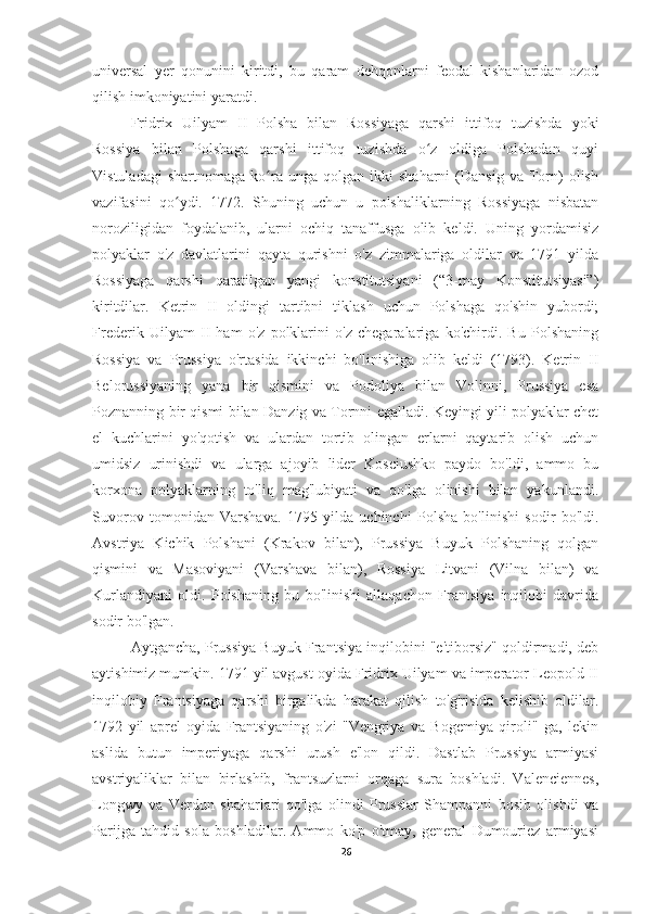 universal   yer   qonunini   kiritdi,   bu   qaram   dehqonlarni   feodal   kishanlaridan   ozod
qilish imkoniyatini yaratdi.
Fridrix   Uilyam   II   Polsha   bilan   Rossiyaga   qarshi   ittifoq   tuzishda   yoki
Rossiya   bilan   Polshaga   qarshi   ittifoq   tuzishda   o z   oldiga   Polshadan   quyiʻ
Vistuladagi   shartnomaga   ko ra   unga  qolgan   ikki   shaharni   (Dansig   va  Torn)   olish	
ʻ
vazifasini   qo ydi.   1772.   Shuning   uchun   u   polshaliklarning   Rossiyaga   nisbatan	
ʻ
noroziligidan   foydalanib,   ularni   ochiq   tanaffusga   olib   keldi.   Uning   yordamisiz
polyaklar   o'z   davlatlarini   qayta   qurishni   o'z   zimmalariga   oldilar   va   1791   yilda
Rossiyaga   qarshi   qaratilgan   yangi   konstitutsiyani   (“3-may   Konstitutsiyasi”)
kiritdilar.   Ketrin   II   oldingi   tartibni   tiklash   uchun   Polshaga   qo'shin   yubordi;
Frederik   Uilyam   II   ham   o'z   polklarini   o'z   chegaralariga   ko'chirdi.   Bu   Polshaning
Rossiya   va   Prussiya   o'rtasida   ikkinchi   bo'linishiga   olib   keldi   (1793).   Ketrin   II
Belorussiyaning   yana   bir   qismini   va   Podoliya   bilan   Volinni,   Prussiya   esa
Poznanning bir qismi bilan Danzig va Tornni egalladi. Keyingi yili polyaklar chet
el   kuchlarini   yo'qotish   va   ulardan   tortib   olingan   erlarni   qaytarib   olish   uchun
umidsiz   urinishdi   va   ularga   ajoyib   lider   Kosciushko   paydo   bo'ldi,   ammo   bu
korxona   polyaklarning   to'liq   mag'lubiyati   va   qo'lga   olinishi   bilan   yakunlandi.
Suvorov   tomonidan   Varshava.   1795   yilda   uchinchi   Polsha   bo'linishi   sodir   bo'ldi.
Avstriya   Kichik   Polshani   (Krakov   bilan),   Prussiya   Buyuk   Polshaning   qolgan
qismini   va   Masoviyani   (Varshava   bilan),   Rossiya   Litvani   (Vilna   bilan)   va
Kurlandiyani   oldi.   Polshaning   bu   bo'linishi   allaqachon   Frantsiya   inqilobi   davrida
sodir bo'lgan.
Aytgancha, Prussiya Buyuk Frantsiya inqilobini "e'tiborsiz" qoldirmadi, deb
aytishimiz mumkin. 1791 yil avgust oyida Fridrix Uilyam va imperator Leopold II
inqilobiy   Frantsiyaga   qarshi   birgalikda   harakat   qilish   to'g'risida   kelishib   oldilar.
1792   yil   aprel   oyida   Frantsiyaning   o'zi   "Vengriya   va   Bogemiya   qiroli"   ga,   lekin
aslida   butun   imperiyaga   qarshi   urush   e'lon   qildi.   Dastlab   Prussiya   armiyasi
avstriyaliklar   bilan   birlashib,   frantsuzlarni   orqaga   sura   boshladi.   Valenciennes,
Longwy   va   Verdun   shaharlari   qo'lga   olindi   Prusslar   Shampanni   bosib   olishdi   va
Parijga   tahdid   sola   boshladilar.   Ammo   ko'p   o'tmay,   general   Dumouriez   armiyasi
26 