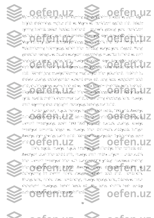 Valmi jangida (20 sentyabr) nemislarning oldinga siljishini to'xtatdi va ularni Reyn
bo'ylab   chekinishga   majbur   qildi   va   Mayns   va   Frankfurtni   egallab   oldi.   Dekabr
oyining   boshida   teskari   harakat   boshlandi   -   Brunsvik   gertsogi   yana   Frankfurtni
egallab oldi. 1793 yil mart oyida imperator armiyasi Reyn daryosidan o'tdi. Faqat
Mayns to'rt oy davomida prussiyaliklarga qarshi o'jarlik bilan o'zini himoya qildi.
Yakobinlarning   hokimiyatga   kelishi   bilan   frontdagi   vaziyat   yana   o‘zgardi.   Yangi
generallar Peshegru va Gauche vaziyatni o'zgartirishga muvaffaq bo'lishdi va qonli
janglardan   so'ng   yil   oxiriga   kelib   Prussiya   qo'shinini   Reyn   daryosidan   tashqariga
siqib   chiqarishdi.   1794   yilda   Kayzerslautern   yaqinida   ikkita   shiddatli   jang   bo'lib
o'tdi.   Ikkinchi   jang   prussiyaliklarning   mag'lubiyati   bilan   yakunlandi.   Podshoh   bu
cheksiz   urushga   aralashganidan   xursand   emas   edi.   Jang   katta   xarajatlarni   talab
qildi, shu bilan birga xazina bo'sh edi va Fridrix Vilgelm tinchlikka intila boshladi.
Oktyabr   oyida   u  Frantsiya   hukumati   bilan   muzokaralarga   kirishdi.   1795   yil   aprel
oyida Bazelda tinchlik shartnomasi tuzildi, ammo uning shartlariga ko'ra Prussiya
qiroli Reynning chap qirg'og'ini Frantsiyaga berishga rozi bo'ldi.
Bundan tashqari, Buyuk Frantsiya inqilobi ta'siri ostida, 1789 yilda Avstriya
Gollandiyada ham Brabant inqilobi deb nomlangan inqilob sodir bo'ldi. 1788-yilda
Usmonli   imperiyasiga   qarshi   1787-1792   yillardagi   rus-turk   urushiga   Rossiya
imperiyasi   tomonida   kirgan   va   Prussiya   bilan   diplomatik   ziddiyatda   bo‘lgan
Avstriya qiyin ahvolga tushib qoldi. Ikkinchisi bu vaziyatdan foydalanishga qaror
qildi.
O'sha   paytda   Prussiya   Buyuk   Britaniya   va   Gollandiya   bilan   ittifoqda   edi.
Avstriyani urush bilan tahdid qilib, Prussiya qiroli Fridrix Uilyam II undan zudlik
bilan   Usmonli   imperiyasi   bilan   sulh   tuzishni,   1718   yildagi   Pozarevac   tinchligi
bilan   belgilangan   chiziq   bo'ylab   Avstriya-Turkiya   chegarasini   tiklashni   va
Galisiyaning   bir   qismini   Polsha-Litvaga   o'tkazishni   talab   qildi.   Hamdo'stlik.
Shunga ko'ra, Polsha-Litva Hamdo'stligi, Prussiya rejasiga ko'ra, Gdansk va Torun
shaharlarini   Prussiyaga   berishi   kerak   edi.   Shu   tariqa   shohlik   hech   qanday
qurbonlarsiz yangi hududlarga ega bo‘lardi.
27 