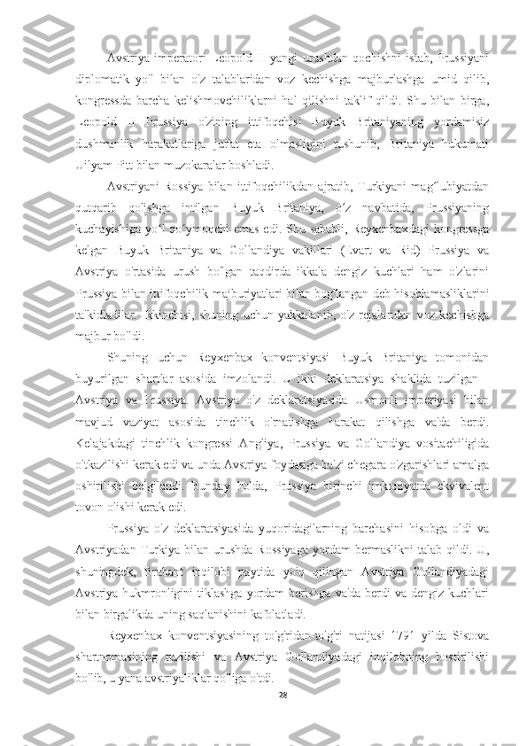 Avstriya   imperatori   Leopold   II   yangi   urushdan   qochishni   istab,   Prussiyani
diplomatik   yo'l   bilan   o'z   talablaridan   voz   kechishga   majburlashga   umid   qilib,
kongressda   barcha   kelishmovchiliklarni   hal   qilishni   taklif   qildi.   Shu   bilan   birga,
Leopold   II   Prussiya   o'zining   ittifoqchisi   Buyuk   Britaniyaning   yordamisiz
dushmanlik   harakatlariga   jur'at   eta   olmasligini   tushunib,   Britaniya   hukumati
Uilyam Pitt bilan muzokaralar boshladi.
Avstriyani   Rossiya   bilan   ittifoqchilikdan   ajratib,   Turkiyani   mag lubiyatdanʻ
qutqarib   qolishga   intilgan   Buyuk   Britaniya,   o z   navbatida,   Prussiyaning	
ʻ
kuchayishiga  yo l  qo ymoqchi  emas edi.  Shu sababli,  Reyxenbaxdagi  kongressga	
ʻ ʻ
kelgan   Buyuk   Britaniya   va   Gollandiya   vakillari   (Evart   va   Rid)   Prussiya   va
Avstriya   o'rtasida   urush   bo'lgan   taqdirda   ikkala   dengiz   kuchlari   ham   o'zlarini
Prussiya bilan ittifoqchilik majburiyatlari bilan bog'langan deb hisoblamasliklarini
ta'kidladilar.   Ikkinchisi,   shuning   uchun   yakkalanib,   o'z   rejalaridan   voz   kechishga
majbur bo'ldi.
Shuning   uchun   Reyxenbax   konventsiyasi   Buyuk   Britaniya   tomonidan
buyurilgan   shartlar   asosida   imzolandi.   U   ikki   deklaratsiya   shaklida   tuzilgan   -
Avstriya   va   Prussiya.   Avstriya   o'z   deklaratsiyasida   Usmonli   imperiyasi   bilan
mavjud   vaziyat   asosida   tinchlik   o'rnatishga   harakat   qilishga   va'da   berdi.
Kelajakdagi   tinchlik   kongressi   Angliya,   Prussiya   va   Gollandiya   vositachiligida
o'tkazilishi kerak edi va unda Avstriya foydasiga ba'zi chegara o'zgarishlari amalga
oshirilishi   belgilandi.   Bunday   holda,   Prussiya   birinchi   imkoniyatda   ekvivalent
tovon olishi kerak edi.
Prussiya   o'z   deklaratsiyasida   yuqoridagilarning   barchasini   hisobga   oldi   va
Avstriyadan   Turkiya   bilan   urushda   Rossiyaga   yordam   bermaslikni   talab   qildi.   U,
shuningdek,   Brabant   inqilobi   paytida   yo'q   qilingan   Avstriya   Gollandiyadagi
Avstriya hukmronligini  tiklashga  yordam  berishga  va'da berdi  va dengiz kuchlari
bilan birgalikda uning saqlanishini kafolatladi.
Reyxenbax   konventsiyasining   to'g'ridan-to'g'ri   natijasi   1791   yilda   Sistova
shartnomasining   tuzilishi   va   Avstriya   Gollandiyadagi   inqilobning   bostirilishi
bo'lib, u yana avstriyaliklar qo'liga o'tdi.
28 